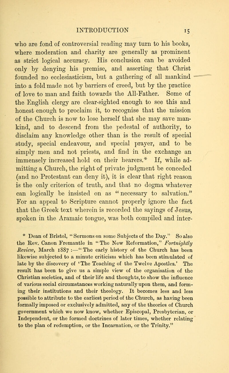 who are fond of controversial reading may turn to his books, where moderation and charity are generally as prominent as strict logical accuracy. His conclusion can he avoided only by denying his premise, and asserting that Christ founded no ecclesiasticism, but a gathering of all mankind into a fold made not by barriers of creed, but by the practice of love to man and faith towards the All-Father. Some of the English clergy are clear-sighted enough to see this and honest enough to proclaim it, to recognise that the mission of the Church is now to lose herself that she may save man- kind, and to descend from the pedestal of authority, to disclaim any knowledge other than is the result of special study, special endeavour, and special prayer, and to be simply men and not priests, and find in the exchange an immensely increased hold on their hearers.* If, while ad- mitting a Church, the right of private judgment be conceded (and no Protestant can deny it), it is clear that right reason is the only criterion of truth, and that no dogma whatever can logically be insisted on as  necessary to salvation. For an appeal to Scripture cannot properly ignore the fact that the Greek text wherein is recorded the sayings of Jesus, spoken in the Aramaic tongue, was both compiled and inter- * Dean of Bristol,  Sermons on some Subjects of the Day. So also the Rev. Canon Fremantle in The New Reformation, Fortnightly Revieio, March 1887 :—The early history of the Church has been likewise subjected to a minute criticism which has been stimulated of late by the discovery of 'The Teaching of the Twelve Apostles.' The result has been to give us a simple view of the organisation of the Christian societies, and of their life and thoughts,to show the influence of various social circumstances working naturally upon them, and form- ing their institutions and their theology. It becomes less and less possible to attribute to the earliest period of the Church, as having been formally imposed or exclusively admitted, any of the theories of Church government which we now know, whether Episcopal, Presbyterian, or Independent, or the formed doctrines of later times, whether relating to the plan of redemption, or the Incarnation, or the Trinity.