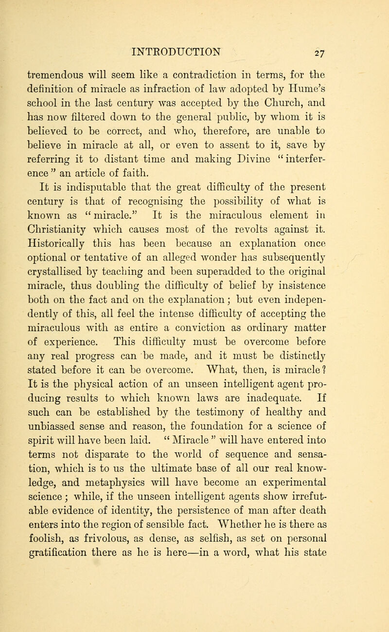 tremendous will seem like a contradiction in terms, for the definition of miracle as infraction of law adopted by Hume's school in the last century was accepted by the Church, and has now filtered down to the general public, by whom it is believed to be correct, and who, therefore, are unable to believe in miracle at all, or even to assent to it, save by referring it to distant time and making Divine interfer- ence  an article of faith. It is indisputable that the great difficulty of the present century is that of recognising the possibility of what is known as  miracle. It is the miraculous element in Christianity which causes most of the revolts against it. Historically this has been because an explanation once optional or tentative of an alleged wonder has subsequently crystallised by teaching and been superadded to the original miracle, thus doubling the difficulty of belief by insistence both on the fact and on the explanation; but even indepen- dently of this, all feel the intense difficulty of accepting the miraculous with as entire a conviction as ordinary matter of experience. This difficulty must be overcome before any real progress can be made, and it must be distinctly stated before it can be overcome. What, then, is miracle? It is the physical action of an unseen intelligent agent pro- ducing results to which known laws are inadequate. If such can be established by the testimony of healthy and unbiassed sense and reason, the foundation for a science of spirit will have been laid.  Miracle  will have entered into terms not disparate to the world of sequence and sensa- tion, which is to us the ultimate base of all our real know- ledge, and metaphysics will have become an experimental science; while, if the unseen intelligent agents show irrefut- able evidence of identity, the persistence of man after death enters into the region of sensible fact. Whether he is there as foolish, as frivolous, as dense, as selfish, as set on personal gratification there as he is here—in a word, what his state