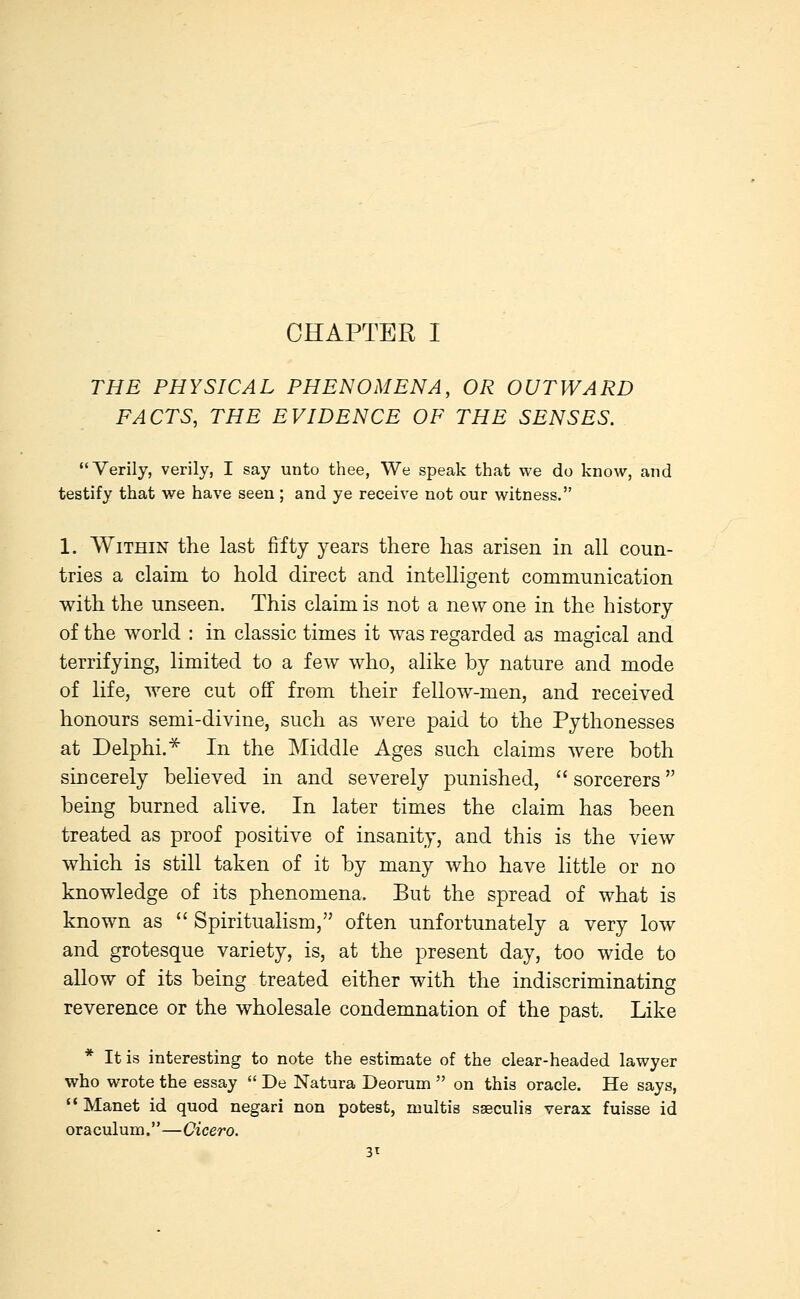 CHAPTER I THE PHYSICAL PHENOMENA, OR OUTWARD FACTS, THE EVIDENCE OF THE SENSES. Verily, verily, I say unto thee, We speak that we do know, and testify that we have seen; and ye receive not our witness. 1. Within the last fifty years there has arisen in all coun- tries a claim to hold direct and intelligent communication with the unseen. This claim is not a new one in the history of the world : in classic times it was regarded as magical and terrifying, limited to a few who, alike by nature and mode of life, were cut off from their fellow-men, and received honours semi-divine, such as were paid to the Pythonesses at Delphi.* In the Middle Ages such claims were both sincerely believed in and severely punished,  sorcerers being burned alive. In later times the claim has been treated as proof positive of insanity, and this is the view which is still taken of it by many who have little or no knowledge of its phenomena. But the spread of what is known as  Spiritualism, often unfortunately a very low and grotesque variety, is, at the present day, too wide to allow of its being treated either with the indiscriminating reverence or the wholesale condemnation of the past. Like * It is interesting to note the estimate of the clear-headed lawyer who wrote the essay  De Natura Deorum  on this oracle. He says,  Manet id quod negari non potest, multis sseculis verax fuisse id oraculum.—Cicero. 3*