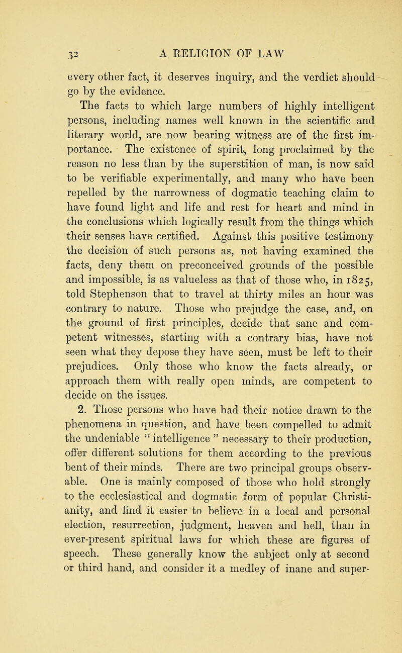 every other fact, it deserves inquiry, and the verdict should go by the evidence. The facts to which large numbers of highly intelligent persons, including names well known in the scientific and literary world, are now bearing witness are of the first im- portance. The existence of spirit, long proclaimed by the reason no less than by the superstition of man, is now said to be verifiable experimentally, and many who have been repelled by the narrowness of dogmatic teaching claim to have found light and life and rest for heart and mind in the conclusions which logically result from the things which their senses have certified. Against this positive testimony the decision of such persons as, not having examined the facts, deny them on preconceived grounds of the possible and impossible, is as valueless as that of those who, in 1825, told Stephenson that to travel at thirty miles an hour was contrary to nature. Those who prejudge the case, and, on the ground of first principles, decide that sane and com- petent witnesses, starting with a contrary bias, have not seen what they depose they have seen, must be left to their prejudices. Only those who know the facts already, or approach them with really open minds, are competent to decide on the issues. 2. Those persons who have had their notice drawn to the phenomena in question, and have been compelled to admit the undeniable  intelligence  necessary to their production, offer different solutions for them according to the previous bent of their minds. There are two principal groups observ- able. One is mainly composed of those who hold strongly to the ecclesiastical and dogmatic form of popular Christi- anity, and find it easier to believe in a local and personal election, resurrection, judgment, heaven and hell, than in ever-present spiritual laws for which these are figures of speech. These generally know the subject only at second or third hand, and consider it a medley of inane and super-