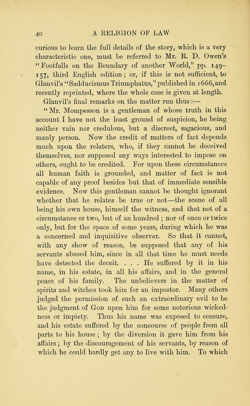 curious to learn the full details of the story, which is a very characteristic one, must be referred to Mr. R. D. Owen's Footfalls on the Boundary of another World, pp. 149- 157, third English edition; or, if this is not sufficient, to GlanviPs  Sadducismus Triumphatus, published in 1666, and recently reprinted, where the whole case is given at length. Glanvil's final remarks on the matter run thus :— Mr. Mompesson is a gentleman of whose truth in this account I have not the least ground of suspicion, he being neither vain nor credulous, but a discreet, sagacious, and manly person. Now the credit of matters of fact depends much upon the relaters, who, if they cannot be deceived themselves, nor supposed any ways interested to impose on others, ought to be credited. For upon these circumstances all human faith is grounded, and matter of fact is not capable of any proof besides but that of immediate sensible evidence. Now this gentleman cannot be thought ignorant whether that he relates be true or not—the scene of all being his own house, himself the witness, and that not of a circumstance or two, but of an hundred ; nor of once or twice only, but for the space of some years, during which he was a concerned and inquisitive observer. So that it cannot, with any show of reason, be supposed that any of his servants abused him, since in all that time he must needs have detected the deceit. . . . He suffered by it in his name, in his estate, in all his affairs, and in the general peace of his family. The unbelievers in the matter of spirits and witches took him for an impostor. Many others judged the permission of such an extraordinary evil to be the judgment of God upon him for some notorious wicked- ness or impiety. Thus his name was exposed to censure, and his estate suffered by the concourse of people from all parts to his house; by the diversion it gave him from his affairs; by the discouragement of his servants, by reason of which he could hardly get any to live with him. To which