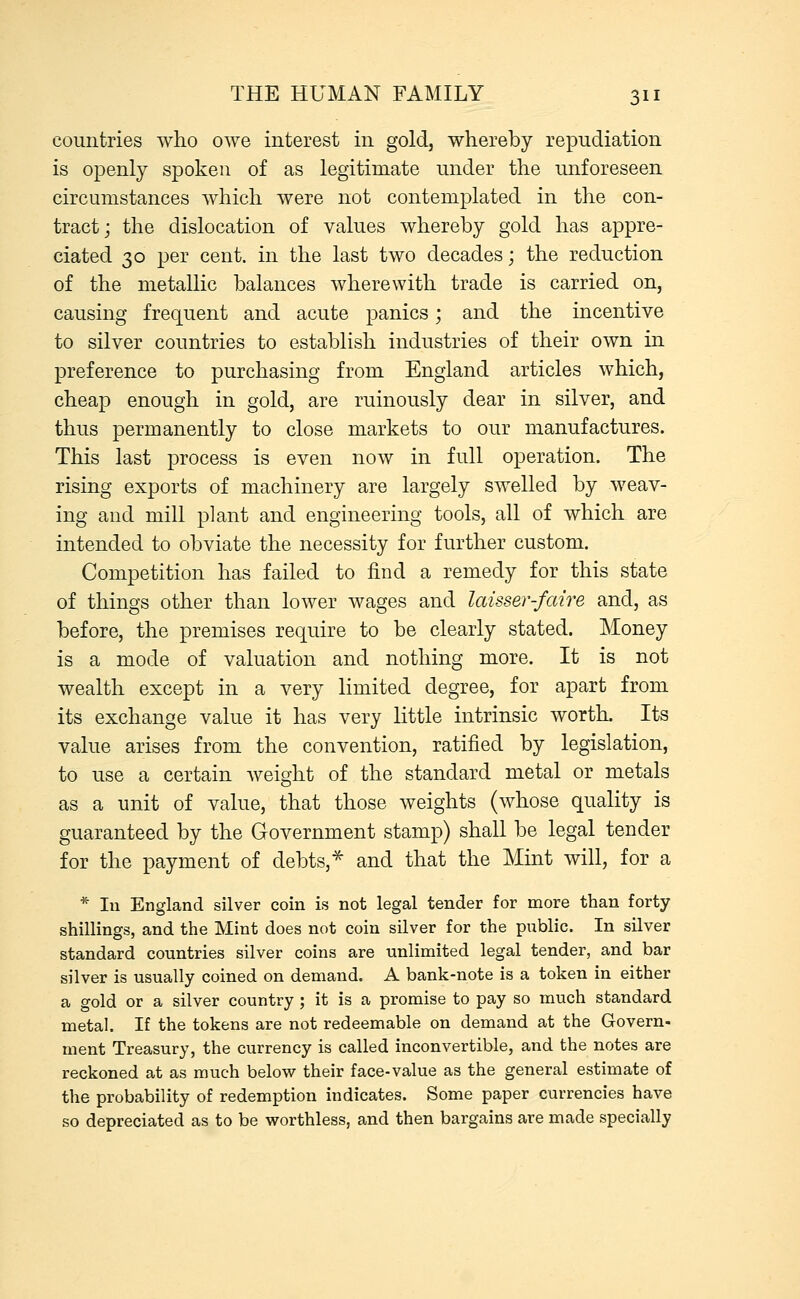 countries who owe interest in gold, whereby repudiation is openly spoken of as legitimate under the unforeseen circumstances which were not contemplated in the con- tract; the dislocation of values whereby gold has appre- ciated 30 per cent, in the last two decades; the reduction of the metallic balances wherewith trade is carried on, causing frequent and acute panics; and the incentive to silver countries to establish industries of their own in preference to purchasing from England articles which, cheap enough in gold, are ruinously dear in silver, and thus permanently to close markets to our manufactures. This last process is even now in full operation. The rising exports of machinery are largely swelled by weav- ing and mill plant and engineering tools, all of which are intended to obviate the necessity for further custom. Competition has failed to find a remedy for this state of things other than lower wages and laisser-faire and, as before, the premises require to be clearly stated. Money is a mode of valuation and nothing more. It is not wealth except in a very limited degree, for apart from its exchange value it has very little intrinsic worth. Its value arises from the convention, ratified by legislation, to use a certain weight of the standard metal or metals as a unit of value, that those weights (whose quality is guaranteed by the Government stamp) shall be legal tender for the payment of debts,* and that the Mint will, for a * In England silver coin is not legal tender for more than forty shillings, and the Mint does not coin silver for the public. In silver standard countries silver coins are unlimited legal tender, and bar silver is usually coined on demand. A bank-note is a token in either a gold or a silver country ; it is a promise to pay so much standard metal. If the tokens are not redeemable on demand at the Govern- ment Treasury, the currency is called inconvertible, and the notes are reckoned at as much below their face-value as the general estimate of the probability of redemption indicates. Some paper currencies have so depreciated as to be worthless, and then bargains are made specially