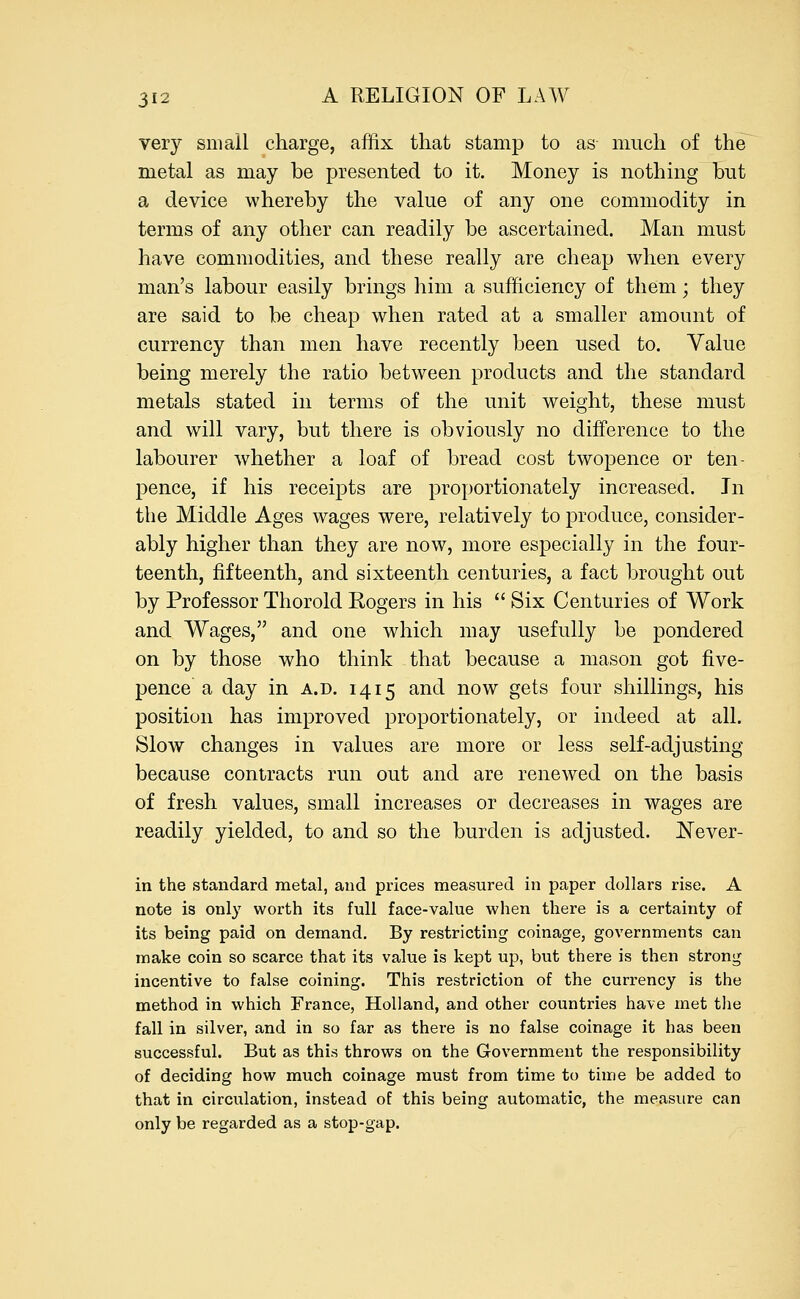 very small charge, affix that stamp to as much of the metal as may be presented to it. Money is nothing but a device whereby the value of any one commodity in terms of any other can readily be ascertained. Man must have commodities, and these really are cheap when every man's labour easily brings him a sufficiency of them; they are said to be cheap when rated at a smaller amount of currency than men have recently been used to. Value being merely the ratio between products and the standard metals stated in terms of the unit weight, these must and will vary, but there is obviously no difference to the labourer whether a loaf of bread cost twopence or ten- pence, if his receipts are proportionately increased. In the Middle Ages wages were, relatively to produce, consider- ably higher than they are now, more especially in the four- teenth, fifteenth, and sixteenth centuries, a fact brought out by Professor Thorold Rogers in his  Six Centuries of Work and Wages, and one which may usefully be pondered on by those who think that because a mason got five- pence a day in a.d. 1415 and now gets four shillings, his position has improved proportionately, or indeed at all. Slow changes in values are more or less self-adjusting because contracts run out and are renewed on the basis of fresh values, small increases or decreases in wages are readily yielded, to and so the burden is adjusted. Never- in the standard metal, and prices measured in paper dollars rise. A note is only worth its full face-value when there is a certainty of its being paid on demand. By restricting coinage, governments can make coin so scarce that its value is kept up, but there is then strong incentive to false coining. This restriction of the currency is the method in which France, Holland, and other countries have met the fall in silver, and in so far as there is no false coinage it has been successful. But as this throws on the Government the responsibility of deciding how much coinage must from time to time be added to that in circulation, instead of this being automatic, the measure can only be regarded as a stop-gap.