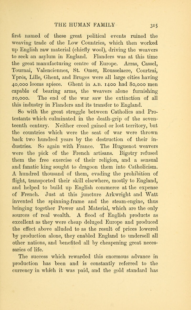 first named of these great political events ruined the weaving trade of the Low Countries, which then worked up English raw material (chiefly wool), driving the weavers to seek an asylum in England. Flanders was at this time the great manufacturing centre of Europe. Arras, Cassel, Tournai, Valenciennes, St. Omer, Rousselaere, Courtrai, Ypres, Lille, Ghent, and Bruges were all large cities having 40,000 looms apiece. Ghent in a.d. 1400 had 80,000 men capable of bearing arms, the weavers alone furnishing 20,000. The end of the war saw the extinction of all this industry in Flanders and its transfer to England. So with the great struggle between Catholics and Pro- testants which culminated in the death-grip of the seven- teenth century. Neither creed gained or lost territory, but the countries which were the seat of war were thrown back two hundred years by the destruction of their in- dustries. So again with France. The Huguenot weavers were the pick of the French artisans. Bigotry refused them the free exercise of their religion, and a sensual and fanatic king sought to dragoon them into Catholicism. A hundred thousand of them, evading the prohibition of flight, transported their skill elsewhere, mostly to England, and helped to build up English commerce at the expense of French. Just at this juncture Arkwright and Watt invented the spinning-frame and the steam-engine, thus bringing together Power and Material, which are the only sources of real wealth. A flood of English products as excellent as they were cheap deluged Europe and produced the effect above alluded to as the result of prices lowered by production alone, they enabled England to undersell all other nations, and benefited all by cheapening great neces- saries of life. The success which rewarded this enormous advance in production has been and is constantly referred to the currency in which it was paid, and the gold standard has