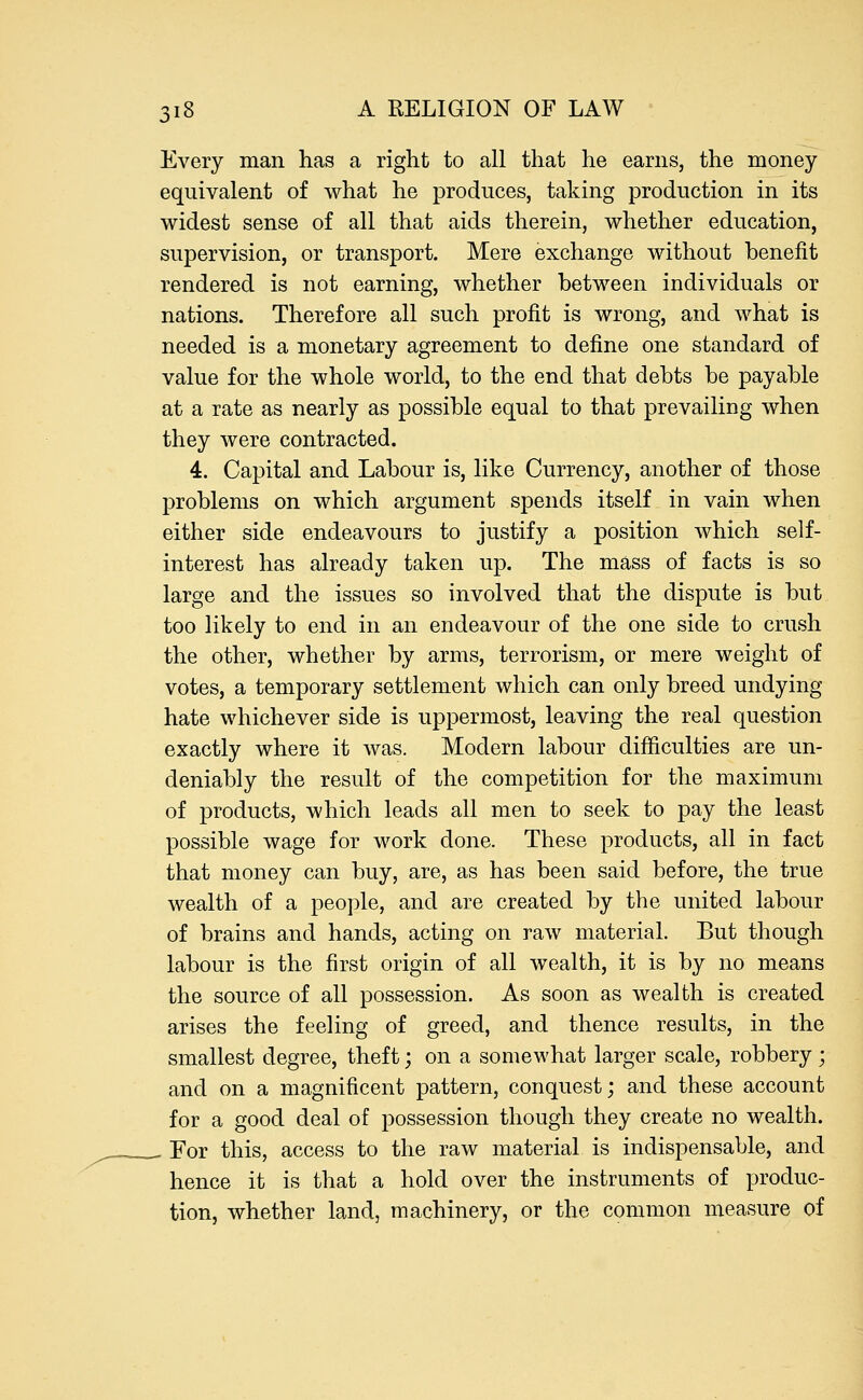 Every man has a right to all that he earns, the money equivalent of what he produces, taking production in its widest sense of all that aids therein, whether education, supervision, or transport. Mere exchange without benefit rendered is not earning, whether between individuals or nations. Therefore all such profit is wrong, and what is needed is a monetary agreement to define one standard of value for the whole world, to the end that debts be payable at a rate as nearly as possible equal to that prevailing when they were contracted. 4. Capital and Labour is, like Currency, another of those problems on which argument spends itself in vain when either side endeavours to justify a position which self- interest has already taken up. The mass of facts is so large and the issues so involved that the dispute is but too likely to end in an endeavour of the one side to crush the other, whether by arms, terrorism, or mere weight of votes, a temporary settlement which can only breed undying hate whichever side is uppermost, leaving the real question exactly where it was. Modern labour difficulties are un- deniably the result of the competition for the maximum of products, which leads all men to seek to pay the least possible wage for work done. These products, all in fact that money can buy, are, as has been said before, the true wealth of a people, and are created by the united labour of brains and hands, acting on raw material. But though labour is the first origin of all wealth, it is by no means the source of all possession. As soon as wealth is created arises the feeling of greed, and thence results, in the smallest degree, theft; on a somewhat larger scale, robbery; and on a magnificent pattern, conquest; and these account for a good deal of possession though they create no wealth. - For this, access to the raw material is indispensable, and hence it is that a hold over the instruments of produc- tion, whether land, machinery, or the common measure of