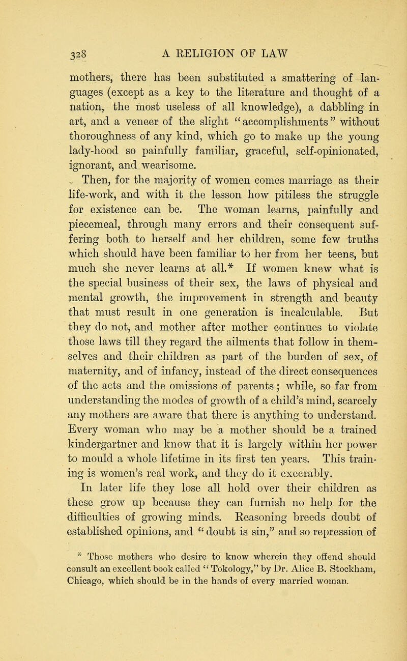 mothers, there has been substituted a smattering of lan- guages (except as a key to the literature and thought of a nation, the most useless of all knowledge), a dabbling in art, and a veneer of the slight accomplishments without thoroughness of any kind, which go to make up the young lady-hood so painfully familiar, graceful, self-opinionatecl, ignorant, and wearisome. = Then, for the majority of women comes marriage as their life-work, and with it the lesson how pitiless the struggle for existence can be. The woman learns, painfully and piecemeal, through many errors and their consequent suf- fering both to herself and her children, some few truths which should have been familiar to her from her teens, but much she never learns at all.* If women knew what is the special business of their sex, the laws of physical and mental growth, the improvement in strength and beauty that must result in one generation is incalculable. But they do not, and mother after mother continues to violate those laws till they regard the ailments that follow in them- selves and their children as part of the burden of sex, of maternity, and of infancy, instead of the direct consequences of the acts and the omissions of parents; while, so far from understanding the modes of growth of a child's mind, scarcely any mothers are aware that there is anything to understand. Every woman who may be a mother should be a trained kindergartner and know that it is largely within her power to mould a whole lifetime in its first ten years. This train- ing is women's real work, and they do it execrably. In later life they lose all hold over their children as these grow up because they can furnish no help for the difficulties of growing minds. Reasoning breeds doubt of established opinions, and  doubt is sin, and so repression of * Those mothers who desire to know wherein they offend should consult an excellent book called  Tokology, by Dr. Alice B. Stockham, Chicago, which should be in the hands of every married woman.