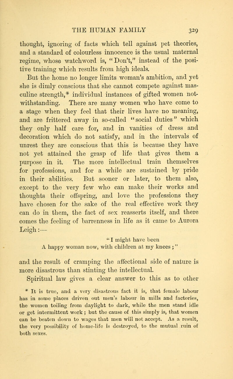 thought, ignoring of facts which tell against pet theories, and a standard of colourless innocence is the usual maternal regime, whose watchword is, Don't, instead of the posi- tive training which results from high ideals. But the home no longer limits woman's ambition, and yet she is dimly conscious that she cannot compete against mas- culine strength,* individual instances of gifted women not- withstanding. There are many women who have come to a stage when they feel that their lives have no meaning, and are frittered away in so-called social duties which they only half care for, and in vanities of dress and decoration which do not satisfy, and in the intervals of unrest they are conscious that this is because they have not yet attained the grasp of life that gives them a purpose in it. The more intellectual train themselves for professions, and for a while are sustained by pride in their abilities. But sooner or later, to them also, except to the very few who can make their works and thoughts their offspring, and love the professions they have chosen for the sake of the real effective work they can do in them, the fact of sex reasserts itself, and there comes the feeling of barrenness in life as it came to Aurora Leigh :—  I might have been A happy woman now, with children at my knees ;  and the result of cramping the affectional side of nature is more disastrous than stinting the intellectual. Spiritual law gives a clear answer to this as to other * It is true, and a very disastrous fact it is, that female labour has in some places driven out men's labour in mills and factories, the women toiling from daylight to dark, while the men stand idle or get intermittent work ; but the cause of this simply is, that women can be beaten down to wages that men will not accept. As a result, the very possibility of home-life is destroyed, to the mutual ruin of both sexes.