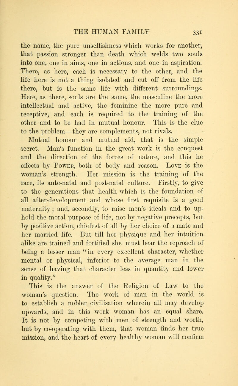 the name, the pure unselfishness which works for another, that passion stronger than death which welds two souls into one, one in aims, one in actions, and one in aspiration. There, as here, each is necessary to the other, and the life here is not a thing isolated and cut off from the life there, but is the same life with different surroundings. Here, as there, souls are the same, the masculine the more intellectual and active, the feminine the more pure and receptive, and each is required to the training of the other and to be had in mutual honour. This is the clue to the problem—they are complements, not rivals. Mutual honour and mutual aid, that is the simple secret. Man's function in the great work is the conquest and the direction of the forces of nature, and this he effects by Power, both of body and reason. Love is the woman's strength. Her mission is the training of the race, its ante-natal and post-natal culture. Firstly, to give to the generations that health which is the foundation of all after-development and whose first requisite is a good maternity; and, secondly, to raise men's ideals and to up- hold the moral purpose of life, not by negative precepts, but by positive action, chief est of all by her choice of a mate and her married life. But till her physique and her intuition alike are trained and fortified she must bear the reproach of being a lesser man in every excellent character, whether mental or physical, inferior to the average man in the sense of having that character less in quantity and lower in quality. This is the answer of the Keligion of Law to the woman's question. The work of man in the world is to establish a nobler civilisation wherein all. may develop upwards, and in this work woman has an equal share. It is not by competing with men of strength and worth, but by co-operating with them, that woman finds her true mission, and the heart of every healthy woman will confirm
