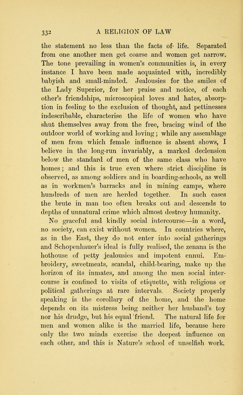 the statement no less than the facts of- life. Separated from one another men get coarse and women get narrow. The tone prevailing in women's communities is, in every instance I have been made acquainted with, incredibly babyish and small-minded. Jealousies for the smiles of the Lady Superior, for her praise and notice, of each other's friendships, microscopical loves and hates, absorp- tion in feeling to the exclusion of thought, and pettinesses indescribable, characterise the life of women who have shut themselves away from the free, bracing wind of the outdoor world of working and loving; while any assemblage of men from which female influence is absent shows, I believe in the long-run invariably, a marked declension below the standard of men of the same class who have homes; and this is true even where strict discipline is observed, as among soldiers and in boarding-schools, as well as in workmen's barracks and in mining camps, where hundreds of men are herded together. In such cases the brute in man too often breaks out and descends to depths of unnatural crime which almost destroy humanity. No graceful and kindly social intercourse—in a word, no society, can exist without women. In countries where, as in the East, they do not enter into social gatherings and Schopenhauer's ideal is fully realised, the zenana is the hothouse of petty jealousies and impotent ennui. Em- broidery, sweetmeats, scandal, child-bearing, make up the horizon of its inmates, and among the men social inter- course is confined to visits of etiquette, with religious or political gatherings at rare intervals. Society properly speaking is the corollary of the home, and the home depends on its mistress being neither her husband's toy nor his drudge, but his equal;friend. The natural life for men and women alike is the married life, because here only the two minds exercise the deepest influence on each other, and this is Nature's school of unselfish work.