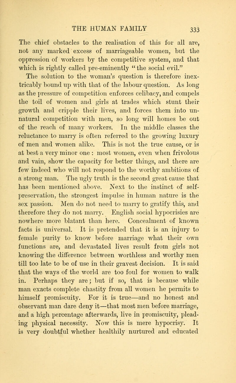 The chief obstacles to the realisation of this for all are, not any marked excess of marriageable women, but the oppression of workers by the competitive system, and that which is rightly called pre-eminently  the social evil. The solution to the woman's question is therefore inex- tricably bound up with that of the labour question. As long as the pressure of competition enforces celibacy, and compels the toil of women and girls at trades which stunt their growth and cripple their lives, and forces them into un- natural competition with men, so long will homes be out of the reach of many workers. In the middle classes the reluctance to marry is often referred to the growing luxury of men and women alike. This is not the true cause, or is at best a very minor one : most women, even when frivolous and vain, show the capacity for better things, and there are few indeed who will not respond to the worthy ambitions of a strong man. The ugly truth is the second great cause that has been mentioned above. Next to the instinct of self- preservation, the strongest impulse in human nature is the sex passion. Men do not need to marry to gratify this, and therefore they do not marry. English social hypocrisies are nowhere more blatant than here. Concealment of known facts is universal. It is pretended that it is an injury to female purity to know before marriage what their own functions are, and devastated lives result from girls not knowing the difference between worthless and worthy men till too late to be of use in their gravest decision. It is said that the ways of the world are too foul for women to walk in. Perhaps they are; but if so, that is because while man exacts complete chastity from all women he permits to himself promiscuity. For it is true—and no honest and observant man dare deny it—that most men before marriage, and a high percentage afterwards, live in promiscuity, plead- ing physical necessity. Now this is mere hypocrisy. It is very doubtful whether healthily nurtured and educated