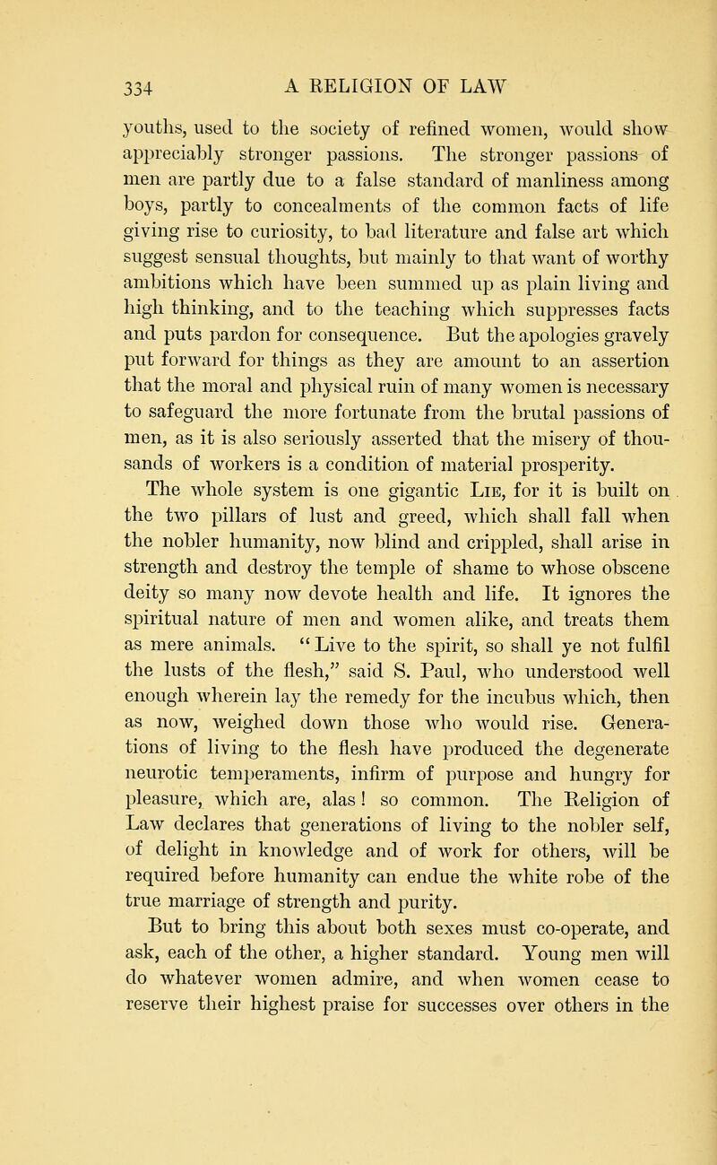 youths, used to the society of refined women, would show appreciably stronger passions. The stronger passions of men are partly due to a false standard of manliness among boys, partly to concealments of the common facts of life giving rise to curiosity, to bad literature and false art which suggest sensual thoughts, but mainly to that want of worthy ambitions which have been summed up as plain living and high thinking, and to the teaching which suppresses facts and puts pardon for consequence. But the apologies gravely put forward for things as they are amount to an assertion that the moral and physical ruin of many women is necessary to safeguard the more fortunate from the brutal passions of men, as it is also seriously asserted that the misery of thou- sands of workers is a condition of material prosperity. The whole system is one gigantic Lie, for it is built on the two pillars of lust and greed, which shall fall when the nobler humanity, now blind and crippled, shall arise in strength and destroy the temple of shame to whose obscene deity so many now devote health and life. It ignores the spiritual nature of men and women alike, and treats them as mere animals.  Live to the spirit, so shall ye not fulfil the lusts of the flesh, said S. Paul, who understood well enough wherein lay the remedy for the incubus which, then as now, weighed down those who would rise. Genera- tions of living to the flesh have produced the degenerate neurotic temperaments, infirm of purpose and hungry for pleasure, which are, alas ! so common. The Religion of Law declares that generations of living to the nobler self, of delight in knowledge and of work for others, will be required before humanity can endue the white robe of the true marriage of strength and purity. But to bring this about both sexes must co-operate, and ask, each of the other, a higher standard. Young men will do whatever women admire, and when women cease to reserve their highest praise for successes over others in the