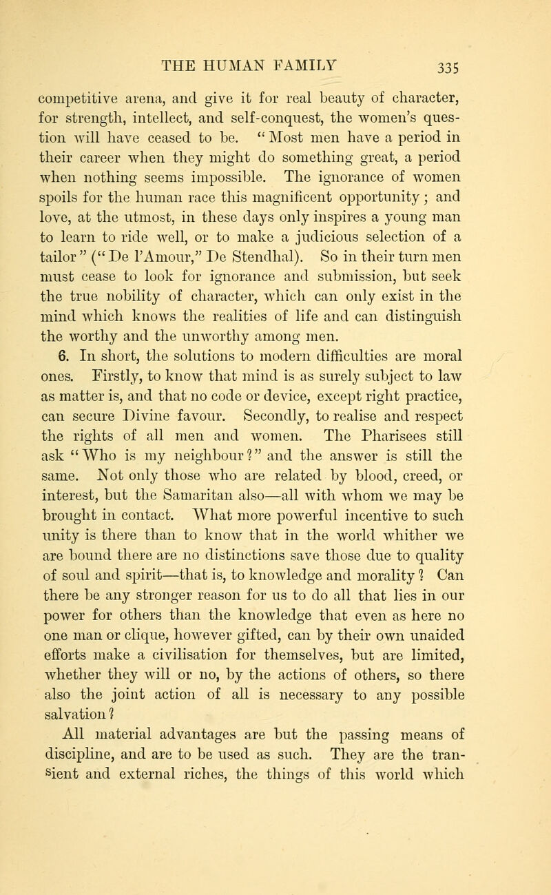 competitive arena, and give it for real beauty of character, for strength, intellect, and self-conquest, the women's ques- tion will have ceased to be.  Most men have a period in their career when they might do something great, a period when nothing seems impossible. The ignorance of women spoils for the human race this magnificent opportunity; and love, at the utmost, in these days only inspires a young man to learn to ride well, or to make a judicious selection of a tailor  ( De YAmour, De Stendhal). So in their turn men must cease to look for ignorance and submission, but seek the true nobility of character, which can only exist in the mind which knows the realities of life and can distinguish the worthy and the unworthy among men. 6. In short, the solutions to modern difficulties are moral ones. Firstly, to know that mind is as surely subject to law as matter is, and that no code or device, except right practice, can secure Divine favour. Secondly, to realise and respect the rights of all men and women. The Pharisees still ask Who is my neighbour? and the answer is still the same. Not only those who are related by blood, creed, or interest, but the Samaritan also—all with whom we may be brought in contact. What more powerful incentive to such unity is there than to know that in the world whither we are bound there are no distinctions save those due to quality of soul and spirit—that is, to knowledge and morality 1 Can there be any stronger reason for us to do all that lies in our power for others than the knowledge that even as here no one man or clique, however gifted, can by their own unaided efforts make a civilisation for themselves, but are limited, whether they will or no, by the actions of others, so there also the joint action of all is necessary to any possible salvation ? All material advantages are but the passing means of discipline, and are to be used as such. They are the tran- sient and external riches, the things of this world which