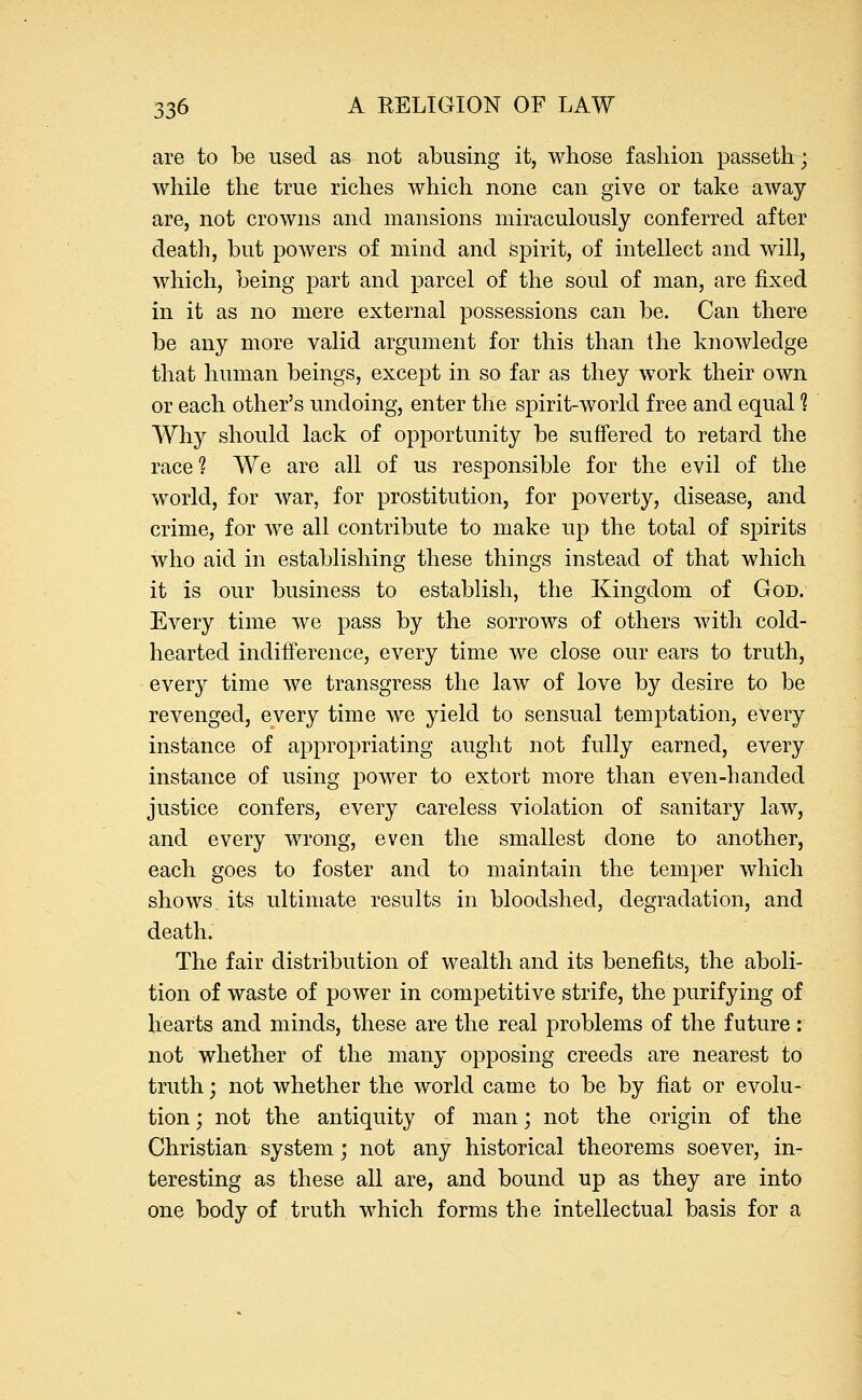 are to be used as not abusing it, whose fashion passeth; while the true riches which none can give or take away are, not crowns and mansions miraculously conferred after death, but powers of mind and spirit, of intellect and will, which, being part and parcel of the soul of man, are fixed in it as no mere external possessions can be. Can there be any more valid argument for this than the knowledge that human beings, except in so far as they work their own or each other's undoing, enter the spirit-world free and equal 1 Why should lack of opportunity be suffered to retard the race? We are all of us responsible for the evil of the world, for war, for prostitution, for poverty, disease, and crime, for we all contribute to make up the total of spirits who aid in establishing these things instead of that which it is our business to establish, the Kingdom of God. Every time we pass by the sorrows of others with cold- hearted indifference, every time we close our ears to truth, every time we transgress the law of love by desire to be revenged, every time we yield to sensual temptation, every instance of appropriating aught not fully earned, every instance of using power to extort more than even-handed justice confers, every careless violation of sanitary law, and every wrong, even the smallest done to another, each goes to foster and to maintain the temper which shows its ultimate results in bloodshed, degradation, and death. The fair distribution of wealth and its benefits, the aboli- tion of waste of power in competitive strife, the purifying of hearts and minds, these are the real problems of the future: not whether of the many opposing creeds are nearest to truth; not whether the world came to be by fiat or evolu- tion ; not the antiquity of man; not the origin of the Christian system; not any historical theorems soever, in- teresting as these all are, and bound up as they are into one body of truth which forms the intellectual basis for a