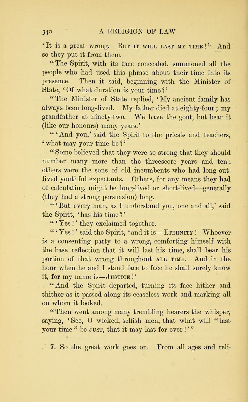 'It is a great wrong. But it will last my time!'' And so they put it from them. The Spirit, with its face concealed, summoned all the people who had used this phrase about their time into its presence. Then it said, beginning with the Minister of State, ' Of what duration is your time ?'  The Minister of State replied, ' My ancient family has always been long-lived. My father died at eighty-four; my grandfather at ninety-two. We have the gout, but bear it (like our honours) many years.'  'And you,' said the Spirit to the priests and teachers, ' what may your time be 1'  Some believed that they were so strong that they should number many more than the threescore years and ten; others were the sons of old incumbents who had long out- lived youthful expectants. Others, for any means they had of calculating, might be long-lived or short-lived—generally (they had a strong persuasion) long.  'But every man, as I understand you, one and all,' said the Spirit, ' has his time 1'  ' Yes !' they exclaimed together.  ' Yes !' said the Spirit, ' and it is—Eternity ! Whoever is a consenting party to a wrong, comforting himself with the base reflection that it will last his time, shall bear his portion of that wrong throughout all time. And in the hour when he and I stand face to face he shall surely know it, for my name is—Justice !' And the Spirit departed, turning its face hither and thither as it passed along its ceaseless work and marking all on whom it looked.  Then went among many trembling hearers the whisper, saying, ' See, 0 wicked, selfish men, that what will  last your time  be just, that it may last for ever !'