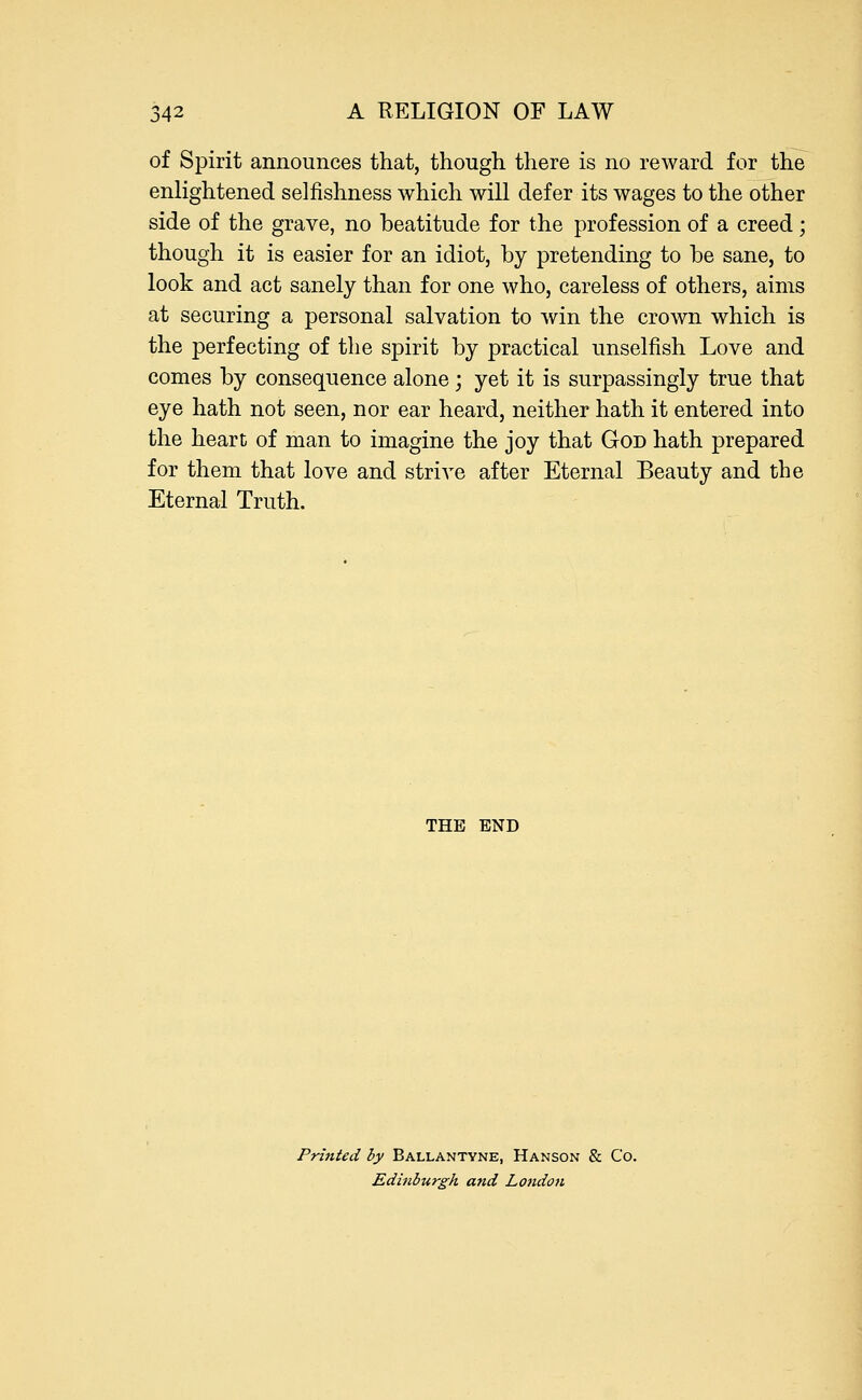 of Spirit announces that, though there is no reward for the enlightened selfishness which will defer its wages to the other side of the grave, no beatitude for the profession of a creed; though it is easier for an idiot, by pretending to be sane, to look and act sanely than for one who, careless of others, aims at securing a personal salvation to win the crown which is the perfecting of the spirit by practical unselfish Love and comes by consequence alone ; yet it is surpassingly true that eye hath not seen, nor ear heard, neither hath it entered into the heart of man to imagine the joy that God hath prepared for them that love and strive after Eternal Beauty and the Eternal Truth. THE END Printed by Ballantyne, Hanson & Co. Edinburgh and London