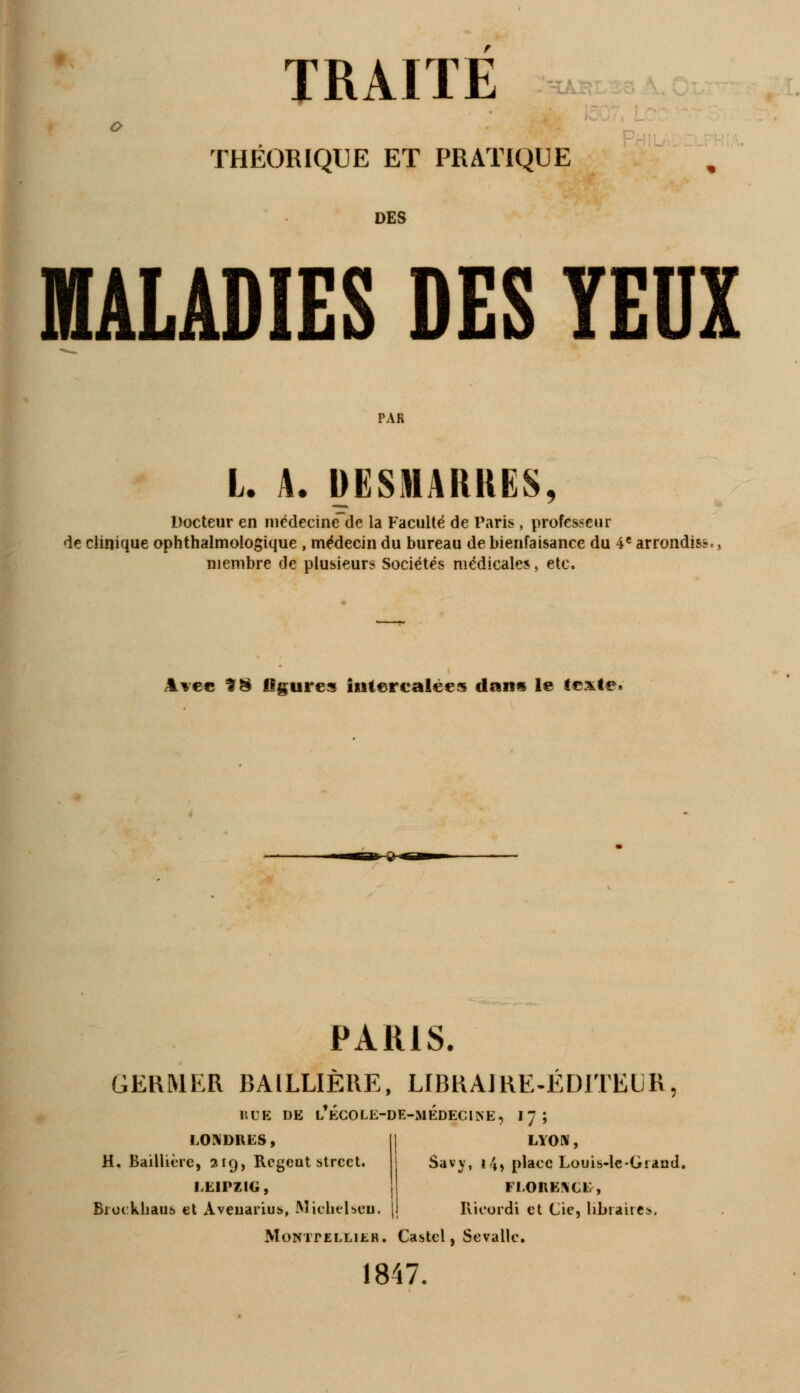 THÉORIQUE ET PRATIQUE DES MALADIES DES YEUX PAR L. A. DESMARRES, Docteur en médecine de la Faculté de Paris, professeur de clinique ophthalmologique , médecin du bureau de bienfaisance du 4e arrondis?,, membre de plusieurs Sociétés médicales, etc. Avec H & figures intercalées clans le texte. ■»»<M> PARIS. GERMER BAILLIERE, LIBRAJRE-EDITEUR, RUE DE l'école-de-médecine, 17; LYON, LONDRES, H, Baillière, 319, Rcgeot strcet. IHP71C, Bioikhaus et Aveuarius, Micheheu Savv, 14) place Louis-le-Giand. FLORENCE, Kicordi et Cie, libraires, Montpellier. Castcl, Sevallc, 1847.