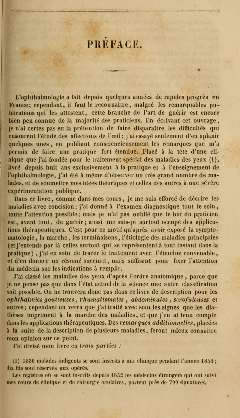 PREFACE. L'ophthalmologie a fait depuis quelques années de rapides progrès en France; cependant, il faut le reconnaître, malgré les remarquables pu- blications qui les attestent, cette branche de Part de guérir est encore bien peu connue de la majorité des praticiens. En écrivant cet ouvrage, je n'ai certes pas eu la prétention de faire disparaître les difficultés qui entourent l'étude des affections de l'œil ; j'ai essayé seulement d'en aplanir quelques unes, en publiant consciencieusement les remarques que m'a permis de faire une pratique fort étendue. .Placé à la tête d'une cli- nique que j'ai fondée pour le traitement spécial des maladies des yeux (1), livré depuis huit ans exclusivement à la pratique et à l'enseignement de rophlhalmologie, j'ai été à même d'observer un très grand nombre de ma- lades, et de soumettre mes idées théoriques et celles des autres à une sévère expérimentation publique. Dans ce livre, comme dans mes cours, je me suis efforcé de décrire les maladies avec concision; j'ai donné à l'examen diagnostique tout le soin , toute l'attention possible; mais je n'ai pas oublié que le but du praticien est, avant tout, de guérir; aussi me suis-je surtout occupé des applica- tions thérapeutiques. C'est pour ce motif qu'après avoir exposé la sympto- matologie, la marche, les terminaisons, l'étiologie des maladies principales (et j'entends par là celles surtout qui se représentent à tout instant dans la pratique) , j'ai eu soin de tracer le traitement avec l'étendue convenable, et d'en donner un résumé succinct, mais suffisant pour fixer l'attention du médecin sur les indications à remplir. J'ai classé les maladies des yeux d'après l'ordre anatomique , parce que je ne pense pas que dans l'état actuel de la science une autre classification soit possible. On ne trouvera donc pas dans ce livre de description pour les ophthalmies goutteuses, rhumatismales , abdominales , scrofuleuses et autres; cependant on verra que j'ai traité avec soin les signes que les dia- thèses impriment à la marche des maladies, et que j'en ai tenu compte dans les applications thérapeutiques. Des remarques additionnelles, placées à la suite de la description de plusieurs maladies, feront mieux connaître mon opinion sur ce point. J'ai divisé mon livre en trois parties : (1) 1530 malades indigents se sont inscrits à ma clinique pendant l'année 1846 ; dix lits sout réservés aux opérés. Les registres où se sont inscrits depuis 1842 les médecins étrangers qui ont suivi mes cours de clinique et de chirurgie oculaires, portent près de 700 signatures.