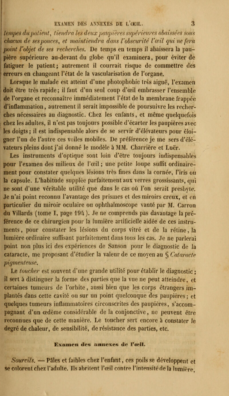 tempes du patient, tiendra les deux paupières supérieures abaissées sous chacun de sespouces, et maintiendra dans Y obscurité l'œil qui ne fera point l'objet de ses recherches. De temps en temps il abaissera la pau- pière supérieure au-devant du globe qu'il examinera, pour éviter de fatiguer le patient; autrement il courrait risque de commettre des erreurs en changeant l'état de la vascularisation de l'organe. Lorsque le malade est atteint d'une photophobie très aiguë, l'examen doit être très rapide; il faut d'un seul coup d'œil embrasser l'ensemble de l'organe et reconnaître immédiatement l'état de la membrane frappée d'inflammation, autrement il serait impossible de poursuivre les recher- ches nécessaires au diagnostic. Chez les enfants, et même quelquefois chez les adultes, il n'est pas toujours possible d'écarter les paupières avec les doigts; il est indispensable alors de se servir d'élévateurs pour éloi- gner l'un de l'autre ces voiles mobiles. De préférence je me sers d'élé- vateurs pleins dont j'ai donné le modèle à MM. Charrière et Luër. Les instruments d'optique sont loin d'être toujours indispensables pour l'examen des milieux de l'œil ; une petite loupe suffit ordinaire- ment pour constater quelques lésions très fines dans la cornée, l'iris ou la capsule. L'habitude supplée parfaitement aux verres grossissants, qui ne sont d'une véritable utilité que dans le cas où l'on serait presbyte. Je n'ai point reconnu l'avantage des prismes et des miroirs creux, et cil particulier du miroir oculaire ou ophthalmoscope vanté par M. Carron du Villards (tome I, page 1%). Je ne comprends pas davantage la pré- férence de ce chirurgien pour la lumière artificielle aidée de ces instru- ments , pour constater les lésions du corps vitré et de la rétine, la lumière ordinaire suffisant parfaitement dans tous les cas. Je ne parlerai point non plus ici des expériences de Sanson pour le diagnostic de la cataracte, me proposant d'étudier la valeur de ce moyen au § Cataracte pigmentcuse. Le toucher est souvent d'une grande utilité pour établir le diagnostic ; il sert à distinguer la forme des parties que la vue ne peut atteindre, et certaines tumeurs de l'orbite, aussi bien que les corps étrangers im- plantés clans cette cavité ou sur un point quelconque des paupières; et quelques tumeurs inflammatoires circonscrites des paupières, s'accom- pagnant d'un œdème considérable de la conjonctive, ne peuvent être reconnues que de cette manière. Le toucher sert encore à constater le degré de chaleur, de sensibilité, de résistance des parties, etc. Examen des annexes de l'œil. Sourcils. — Pâles et faibles chez l'enfant, ces poils se développent et se colorent chez l'adulte. Ils abritent l'œil contre l'intensité de la lumière,