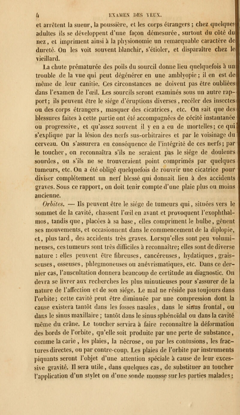et arrêtent la sueur, la poussière, et les corps étrangers ; chez quelques adultes ils se développent d'une façon démesurée, surtout du côté du nez, et impriment ainsi à la physionomie un remarquable caractère de dureté. On les voit souvent blanchir, s'étioler, et disparaître chez le vieillard. La chute prématurée des poils du sourcil donne lieu quelquefois à un trouble de la vue qui peut dégénérer en une amblyopie ; il en est de même de leur canilie. Ces circonstances ne doivent pas être oubliées dans l'examen de l'œil. Les sourcils seront examinés sous un autre rap- port; ils peuvent être le siège d'éruptions diverses , receler des insectes ou des corps étrangers, masquer des cicatrices, etc. On sait que des blessures faites à cette partie ont été accompagnées de cécité instantanée ou progressive, et qu'assez souvent il y en a eu de mortelles; ce qui s'explique par la lésion des nerfs sus-orbitraires et par le voisinage du cerveau. On s'assurera en conséquence de l'intégrité de ces nerfs; par le toucher, on reconnaîtra s'ils ne seraient pas le siège de douleurs sourdes, ou s'ils ne se trouveraient point comprimés par quelques tumeurs, etc. On a été obligé quelquefois de rouvrir une cicatrice pour diviser complètement un nerf blessé qui donnait lieu à des accidents graves. Sous ce rapport, on doit tenir compte d'une plaie plus ou moins ancienne. Orbites. — Ils peuvent être le siège de tumeurs qui, situées vers le sommet de la cavité, chassent l'œil en avant et provoquent l'exophthal- mos, tandis que, placées à sa base, elles compriment le bulbe, gênent ses mouvements, et occasionnent dans le commencement de la diplopie, et, plus tard, des accidents très graves. Lorsqu'elles sont peu volumi- neuses, ces tumeurs sont très difficiles à reconnaître; elles sont de diverse nature : elles peuvent être fibreuses, cancéreuses, hydatiques, grais- seuses, osseuses, phlegmoneuses ou anévrismatiques, etc. Dans ce der- nier cas, l'auscultation donnera beaucoup de certitude au diagnostic. On devra se livrer aux recherches les plus minutieuses pour s'assurer de la nature de l'affection et de son siège. Le mal ne réside pas toujours dans l'orbite; cette cavité peut être diminuée par une compression dont la cause existera tantôt dans les fosses nasales, dans le simis frontal, ou dans le sinus maxillaire ; tantôt dans le sinus sphénoïdal ou dans la cavité même du crâne. Le toucher servira à faire reconnaître la déformation des bords de l'orbite, qu'elle soit produite par une perte de substance, comme la carie , les plaies, la nécrose, ou par les contusions, les frac- tures directes, ou par contre-coup. Les plaies de l'orbite par instruments piquants seront l'objet d'une attention spéciale à cause de leur exces- sive gravité. Il sera utile, dans quelques cas, de substituer au toucher l'application d'un stylet ou d'une sonde mousse sur les parties malades;