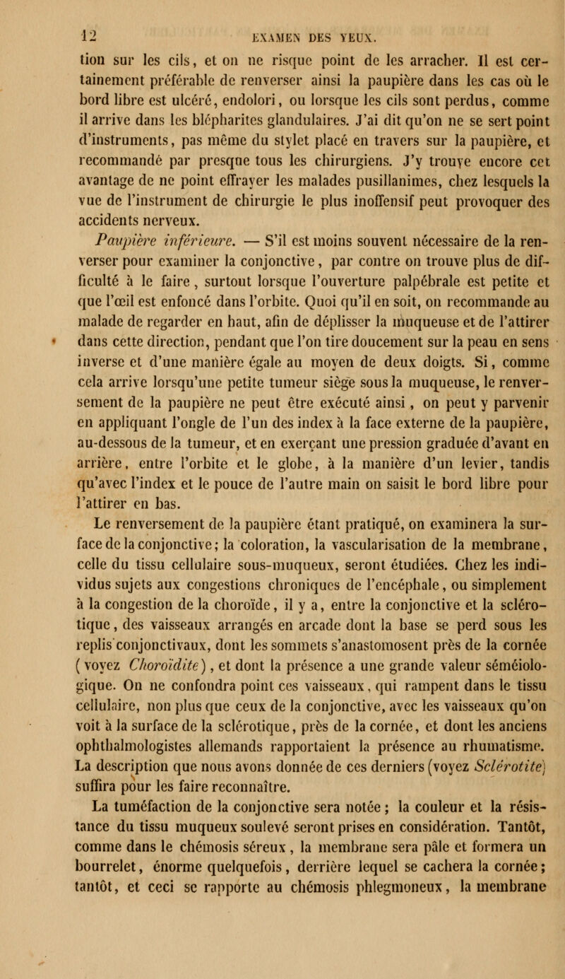 tion sur les cils, et on ne risque point de les arracher. Il est cer- tainement préférable de renverser ainsi la paupière dans les cas où le bord libre est ulcéré, endolori, ou lorsque les cils sont perdus, comme il arrive dans les blépharites glandulaires. J'ai dit qu'on ne se sert point d'instruments, pas même du stylet placé en travers sur la paupière, et recommandé par presque tous les chirurgiens. J'y trouye encore cet. avantage de ne point effrayer les malades pusillanimes, chez lesquels la vue de l'instrument de chirurgie le plus inoffensif peut provoquer des accidents nerveux. Paupière inférieure. — S'il est moins souvent nécessaire de la ren- verser pour examiner la conjonctive, par contre on trouve plus de dif- ficulté à le faire, surtout lorsque l'ouverture palpébrale est petite et que l'œil est enfoncé dans l'orbite. Quoi qu'il en soit, on recommande au malade de regarder en haut, afin de déplisser la muqueuse et de l'attirer dans cette direction, pendant que l'on tire doucement sur la peau en sens inverse et d'une manière égale au moyen de deux doigts. Si, comme cela arrive lorsqu'une petite tumeur siège sous la muqueuse, le renver- sement de la paupière ne peut être exécuté ainsi, on peut y parvenir en appliquant l'ongle de l'un des index à la face externe de la paupière, au-dessous de la tumeur, et en exerçant une pression graduée d'avant en arrière, entre l'orbite et le globe, à la manière d'un levier, tandis qu'avec l'index et le pouce de l'autre main on saisit le bord libre pour l'attirer en bas. Le renversement de la paupière étant pratiqué, on examinera la sur- face de la conjonctive; la coloration, la vascularisation de la membrane, celle du tissu cellulaire sous-muqueux, seront étudiées. Chez les indi- vidus sujets aux congestions chroniques de l'encéphale, ou simplement à la congestion de la choroïde, il y a, entre la conjonctive et la scléro- tique , des vaisseaux arrangés en arcade dont la base se perd sous les replis conjonctivaux, dont les sommets s'anastomosent près de la cornée ( voyez Choroïdite), et dont la présence a une grande valeur séméiolo- gique. On ne confondra point ces vaisseaux, qui rampent dans le tissu cellulaire, non plus que ceux de la conjonctive, avec les vaisseaux qu'on voit à la surface de la sclérotique, près de la cornée, et dont les anciens ophthalmologistes allemands rapportaient la présence au rhumatisme. La description que nous avons donnée de ces derniers (voyez Sclérotite) suffira pour les faire reconnaître. La tuméfaction de la conjonctive sera notée ; la couleur et la résis- tance du tissu muqueux soulevé seront prises en considération. Tantôt, comme dans le chémosis séreux, la membrane sera pâle et formera un bourrelet, énorme quelquefois, derrière lequel se cachera la cornée ; tantôt, et ceci se rapporte au chémosis phlegmoneux, la membrane