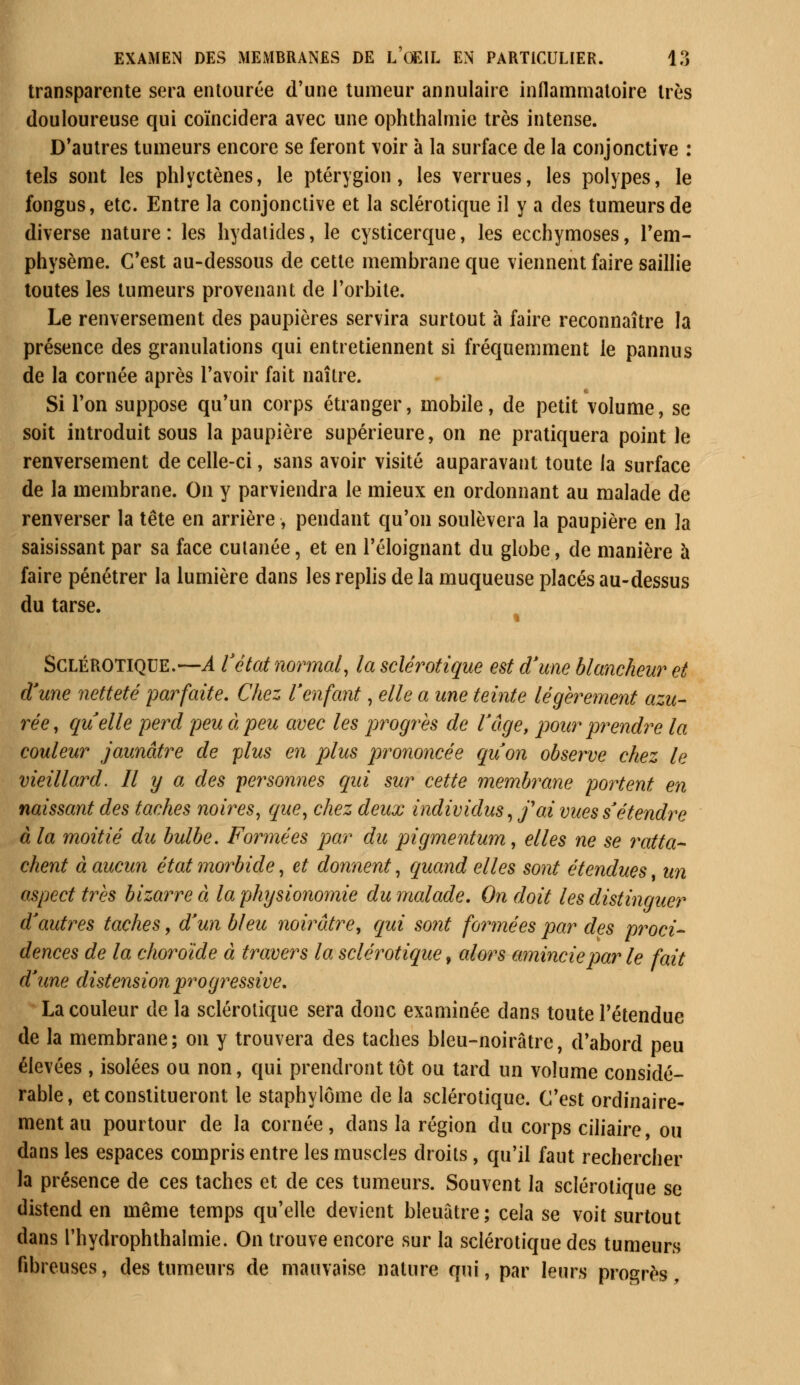 transparente sera entourée d'une tumeur annulaire inflammatoire très douloureuse qui coïncidera avec une ophthalmie très intense. D'autres tumeurs encore se feront voir à la surface de la conjonctive : tels sont les phlyctènes, le ptérygion, les verrues, les polypes, le fongus, etc. Entre la conjonctive et la sclérotique il y a des tumeurs de diverse nature: les hydatides, le cysticerque, les ecchymoses, l'em- physème. C'est au-dessous de cette membrane que viennent faire saillie toutes les tumeurs provenant de l'orbite. Le renversement des paupières servira surtout à faire reconnaître la présence des granulations qui entretiennent si fréquemment le pannus de la cornée après l'avoir fait naître. Si l'on suppose qu'un corps étranger, mobile, de petit volume, se soit introduit sous la paupière supérieure, on ne pratiquera point le renversement de celle-ci, sans avoir visité auparavant toute la surface de la membrane. On y parviendra le mieux en ordonnant au malade de renverser la tête en arrière, pendant qu'on soulèvera la paupière en la saisissant par sa face cutanée, et en l'éloignant du globe, de manière h faire pénétrer la lumière dans les replis de la muqueuse placés au-dessus du tarse. « Sclérotique.—A Vétat normal, la sclérotique est d'une blancheur et d'une netteté parfaite. Chez l'enfant, elle a une teinte légèrement azu- rée, quelle perd peu à peu avec les progrès de l'âge, pour prendre la couleur jaunâtre de plus en plus prononcée qu'on observe chez le vieillard. Il y a des personnes qui sur cette membrane portent en naissant des taches noires, que, chez deux individus, foi vues s'étendre à la moitié du bulbe. Formées par du pigmentum, elles ne se ratta- chent à aucun état morbide, et donnent, quand elles sont étendues un aspect très bizarre à la physionomie du malade. On doit les distinguer d'autres taches, d'un bleu noirâtre, qui sont formées par des proci- dences de la choroïde à travers la sclérotique f alors amincie par le fait d'une distension progressive. La couleur de la sclérotique sera donc examinée dans toute l'étendue de la membrane ; on y trouvera des taches bleu-noirâtre, d'abord peu élevées , isolées ou non, qui prendront tôt ou tard un volume considé- rable, et constitueront le staphylôme de la sclérotique. C'est ordinaire- ment au pourtour de la cornée, dans la région du corps ciliaire, ou dans les espaces compris entre les muscles droits, qu'il faut rechercher la présence de ces taches et de ces tumeurs. Souvent la sclérotique se distend en même temps qu'elle devient bleuâtre; cela se voit surtout dans l'hydrophthalmie. On trouve encore sur la sclérotique des tumeurs fibreuses, des tumeurs de mauvaise nature qui, par leurs progrès,