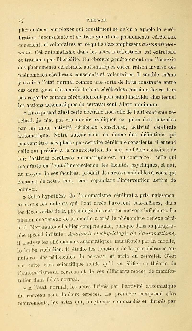 phénomènes complexes qui constituent ce qu'on a appelé la céré- bration inconsciente et se distinguent des phénomènes cérébraux conscients et volontaires en ce qu'ils s'accomplissent automatique- ment. Cet automatisme dans les actes intellectuels est entretenu et transmis par l'hérédité. On observe généralement que l'énergie des phénomènes cérébraux automatiques est en raison inverse des phénomènes cérébraux conscients et volontaires. Il semble même y avoir à l'état normal comme une sorte de lutte constante entre ces deux genres de manifestations cérébrales ; aussi ne devra-t-on pas regarder comme cérébralement plus sain l'individu chez lequel les actions automatiques du cerveau sont à leur minimum. » En exposant ainsi cette doctrine nouvelle de l'automatisme cé- rébral je n'ai pas 'cru devoir expliquer ce qu'on doit entendre par les mots activité cérébrale consciente, activité cérébrale automatique. Notre auteur nous en donne des définitions qui peuvent être acceptées : par activité cérébrale consciente, il entend celle qui préside à la manifestation du moi, de l'être conscient de lui; l'activité cérébrale automatique est, au contraire, celle qui manifeste en l'état d'inconscience les facultés psychiques, et qui, au moyen de ces facultés, produit des actes semblables à ceux qui émanent de notre moi, sans cependant l'intervention active de celui-ci. » Cette hypothèse de l'automatisme cérébral a pris naissance, ainsi que les auteurs qui l'ont créée l'avouent eux-mêmes, dans les découvertes de la physiologie des centres nerveux inférieurs. Le phénomène réflexe de la moelle a créé le phénomène réflexe céré- bral. Notre auteur Fabien compris ainsi, puisque dans un paragra- phe spécial intitulé : Anatomie et physiologie de l'automatisme, il analyse les phénomènes automatiques manifestés par la moelle, le bulbe rachidien; il étudie les fonctions de la protubérance an- nulaire , des pédoncules du cerveau et enfin du cervelet. C'est sur cette base scientifique solide qu'il va édifier sa théorie de l'automatisme du cerveau et de ses différents modes de manifes- tation dans l'état normal. » A l'état normal, les actes dirigés par l'activité automatique du cerveau sont de deux espèces. La première comprend «les mouvements, les actes qui, longtemps commandés et dirigés par