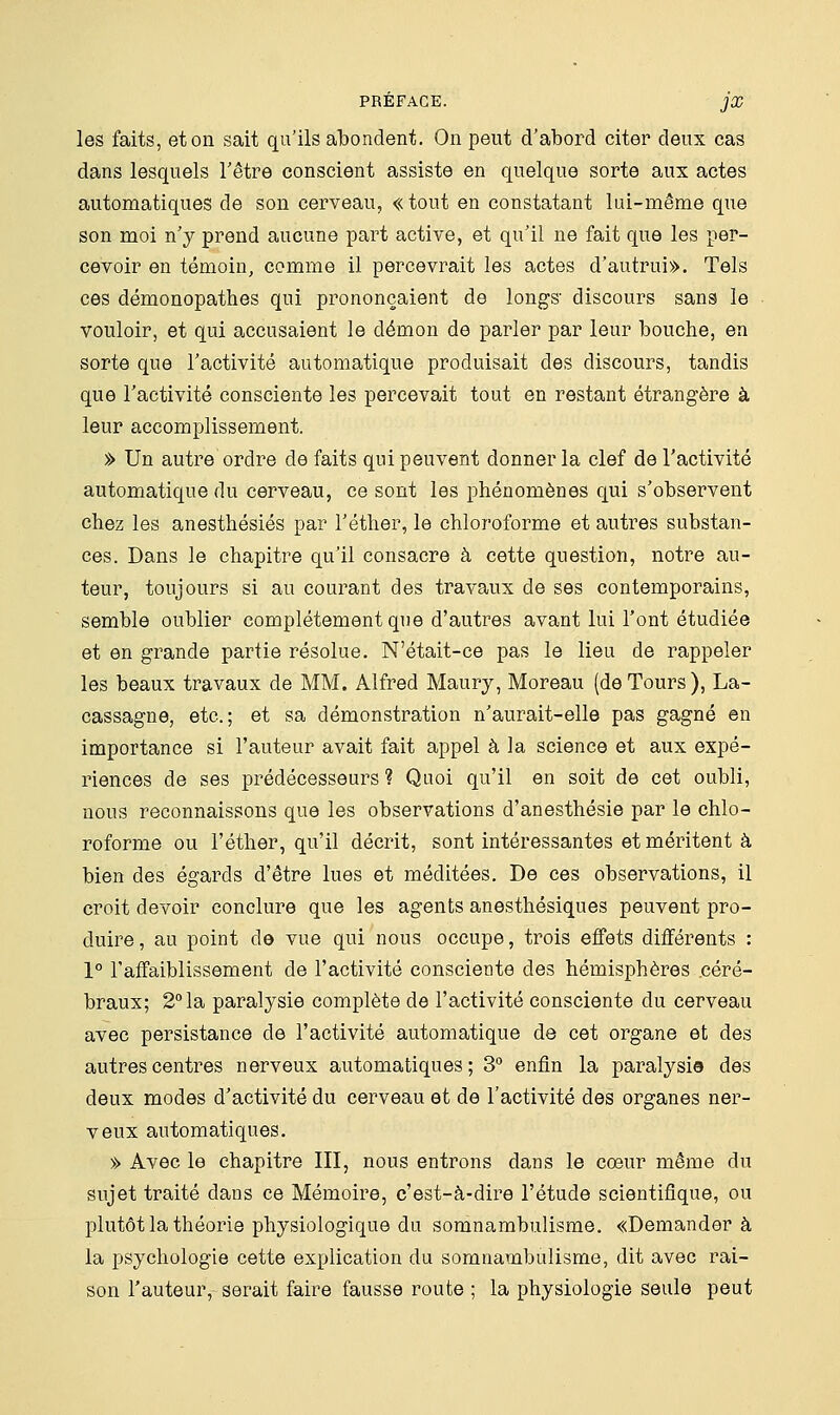 les faits, et on sait qu'ils abondent. On peut d'abord citer deux cas dans lesquels l'être conscient assiste en quelque sorte aux actes automatiques de son cerveau, « tout en constatant lui-même que son moi n'y prend aucune part active, et qu'il ne fait que les per- cevoir en témoin, comme il percevrait les actes d'autrui». Tels ces démonopathes qui prononçaient de longs' discours sans le vouloir, et qui accusaient le démon de parler par leur bouche, en sorte que l'activité automatique produisait des discours, tandis que l'activité consciente les percevait tout en restant étrangère à leur accomplissement. » Un autre ordre de faits qui peuvent donner la clef de l'activité automatique du cerveau, ce sont les phénomènes qui s'observent chez les anesthésiés par l'éther, le chloroforme et autres substan- ces. Dans le chapitre qu'il consacre à cette question, notre au- teur, toujours si au courant des travaux de ses contemporains, semble oublier complètement que d'autres avant lui l'ont étudiée et en grande partie résolue. N'était-ce pas le lieu de rappeler les beaux travaux de MM. Alfred Maury, Moreau (deTours), La- cassagne, etc.; et sa démonstration n'aurait-elle pas gagné en importance si l'auteur avait fait appel à la science et aux expé- riences de ses prédécesseurs ? Quoi qu'il en soit de cet oubli, nous reconnaissons que les observations d'anesthésie par le chlo- roforme ou l'éther, qu'il décrit, sont intéressantes et méritent à bien des égards d'être lues et méditées. De ces observations, il croit devoir conclure que les agents anesthésiques peuvent pro- duire, au point de vue qui nous occupe, trois effets différents : 1° l'affaiblissement de l'activité consciente des hémisphères .céré- braux; 2° la paralysie complète de l'activité consciente du cerveau avec persistance de l'activité automatique de cet organe et des autres centres nerveux automatiques; 3° enfin la paralysie des deux modes d'activité du cerveau et de l'activité des organes ner- veux automatiques. » Avec le chapitre III, nous entrons dans le cœur même du sujet traité dans ce Mémoire, c'est-à-dire l'étude scientifique, ou plutôt la théorie physiologique du somnambulisme. «Demander à la psychologie cette explication du somnambulisme, dit avec rai- son l'auteur, serait faire fausse route ; la physiologie seule peut