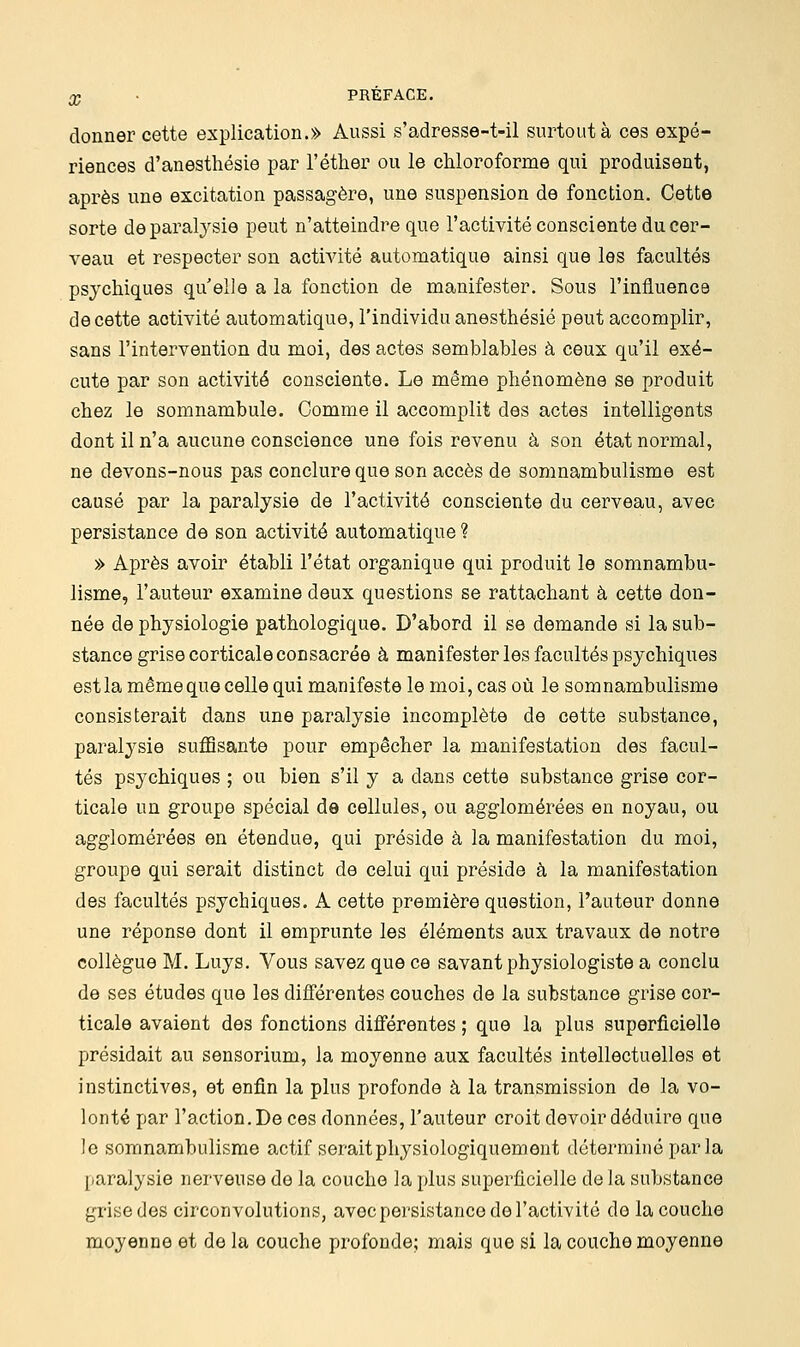 donner cette explication.» Aussi s'adresse-t-il surtout à ces expé- riences d'anesthésie par l'éther ou le chloroforme qui produisent, après une excitation passagère, une suspension de fonction. Cette sorte de paralysie peut n'atteindre que l'activité consciente du cer- veau et respecter son activité automatique ainsi que les facultés psychiques qu elle a la fonction de manifester. Sous l'influence de cette activité automatique, l'individu anesthésié peut accomplir, sans l'intervention du moi, des actes semblables à ceux qu'il exé- cute par son activité consciente. Le même phénomène se produit chez le somnambule. Comme il accomplit des actes intelligents dont il n'a aucune conscience une fois revenu à son état normal, ne devons-nous pas conclure que son accès de somnambulisme est causé par la paralysie de l'activité consciente du cerveau, avec persistance de son activité automatique ? » Après avoir établi l'état organique qui produit le somnambu- lisme, l'auteur examine deux questions se rattachant à cette don- née de physiologie pathologique. D'abord il se demande si la sub- stance grise corticale consacrée à manifester les facultés psychiques estla mêmequecelle qui manifeste le moi, cas où le somnambulisme consisterait dans une paralysie incomplète de cette substance, paralysie suffisante pour empêcher la manifestation des facul- tés psychiques ; ou bien s'il y a dans cette substance grise cor- ticale un groupe spécial de cellules, ou agglomérées en noyau, ou agglomérées en étendue, qui préside à la manifestation du moi, groupe qui serait distinct de celui qui préside à la manifestation des facultés psychiques. A cette première question, l'auteur donne une réponse dont il emprunte les éléments aux travaux de notre collègue M. Luys. Vous savez que ce savant physiologiste a conclu de ses études que les différentes couches de la substance grise cor- ticale avaient des fonctions différentes ; que la plus superficielle présidait au sensorium, la moyenne aux facultés intellectuelles et instinctives, et enfin la plus profonde à la transmission de la vo- lonté par l'action. De ces données, l'auteur croit devoir déduire que le somnambulisme actif seraitphysiologiquement déterminé parla paralysie nerveuse de la couche la plus superficielle de la substance grise des circonvolutions, avec persistance de l'activité de la couche moyenne et de la couche profonde; mais que si la couche moyenne