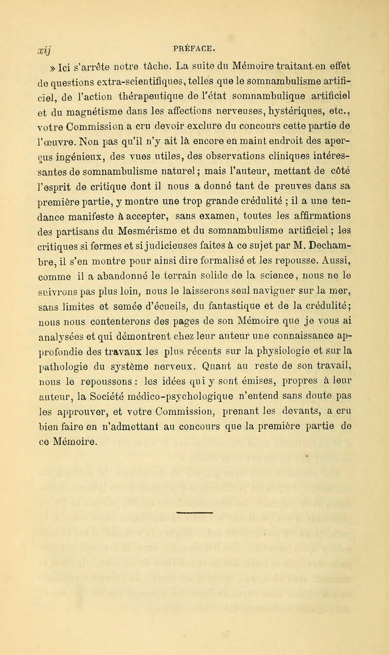 »Ici s'arrête notre tâche. La suite du Mémoire traitant en effet de questions extra-scientifiques, telles que le somnambulisme artifi- ciel, de l'action thérapeutique de l'état somnambulique artificiel et du magnétisme dans les affections nerveuses, hystériques, etc., votre Commission a cru devoir exclure du concours cette partie de l'œuvre. Non pas qu'il n'y ait là encore en maint endroit des aper- çus ingénieux, des vues utiles, des observations cliniques intéres- santes de somnambulisme naturel ; mais l'auteur, mettant de côté l'esprit de critique dont il nous a donné tant de preuves dans sa première partie, y montre une trop grande crédulité ; il a une ten- dance manifeste à accepter, sans examen, toutes les affirmations des partisans du Mesmérisme et du somnambulisme artificiel ; les critiques si fermes et si judicieuses faites à ce sujet par M. Decham- bre, il s'en montre pour ainsi dire formalisé et les repousse. Aussi, comme il a abandonné le terrain solide de la science, nous ne le suivrons pas plus loin, nous le laisserons seul naviguer sur la mer, sans limites et semée d'écueils, du fantastique et de la crédulité; nous nous contenterons des pages de son Mémoire que je vous ai analysées et qui démontrent chez leur auteur une connaissance ap- profondie des travaux les plus récents sur la physiologie et sur la pathologie du système nerveux. Quant au reste de son travail, nous le repoussons: les idées qui y sont émises, propres à leur auteur, la Société médico-psychologique n'entend sans doute pas les approuver, et votre Commission, prenant les devants, a cru bien faire en n'admettant au concours que la première partie de