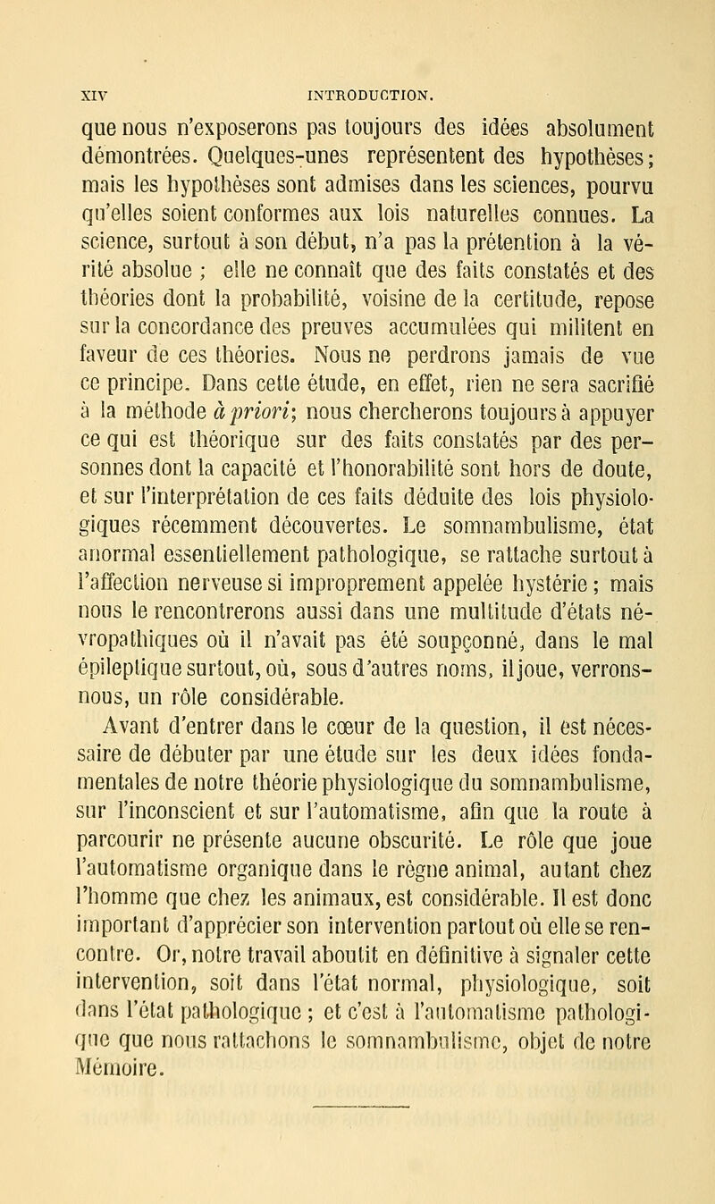 que nous n'exposerons pas toujours des idées absolument démontrées. Quelques-unes représentent des hypothèses; mais les hypothèses sont admises dans les sciences, pourvu qu'elles soient conformes aux lois naturelles connues. La science, surtout à son début, n'a pas la prétention à la vé- rité absolue ; elle ne connaît que des faits constatés et des théories dont la probabilité, voisine de la certitude, repose sur la concordance des preuves accumulées qui militent en faveur de ces théories. Nous ne perdrons jamais de vue ce principe. Dans cette étude, en effet, rien ne sera sacrifié à la méthode à priori', nous chercherons toujours a appuyer ce qui est théorique sur des faits constatés par des per- sonnes dont la capacité et l'honorabilité sont hors de doute, et sur l'interprétation de ces faits déduite des lois physiolo- giques récemment découvertes. Le somnambulisme, état anormal essentiellement pathologique, se rattache surtout à l'affection nerveuse si improprement appelée hystérie ; mais nous le rencontrerons aussi dans une multitude d'états né- vropathiques où il n'avait pas été soupçonné, dans le mal épileptique surtout, où, sous d'autres noms, il joue, verrons- nous, un rôle considérable. Avant d'entrer dans le cœur de la question, il est néces- saire de débuter par une étude sur les deux idées fonda- mentales de notre théorie physiologique du somnambulisme, sur l'inconscient et sur l'automatisme, afin que la route à parcourir ne présente aucune obscurité. Le rôle que joue l'automatisme organique dans le règne animal, autant chez l'homme que chez les animaux, est considérable. Il est donc important d'apprécier son intervention partout où elle se ren- contre. Or, notre travail aboutit en définitive a signaler cette intervention, soit dans l'état normal, physiologique, soit dans l'état pathologique ; et c'est à l'automatisme pathologi- que que nous rattachons le somnambulisme, objet de notre Mémoire.