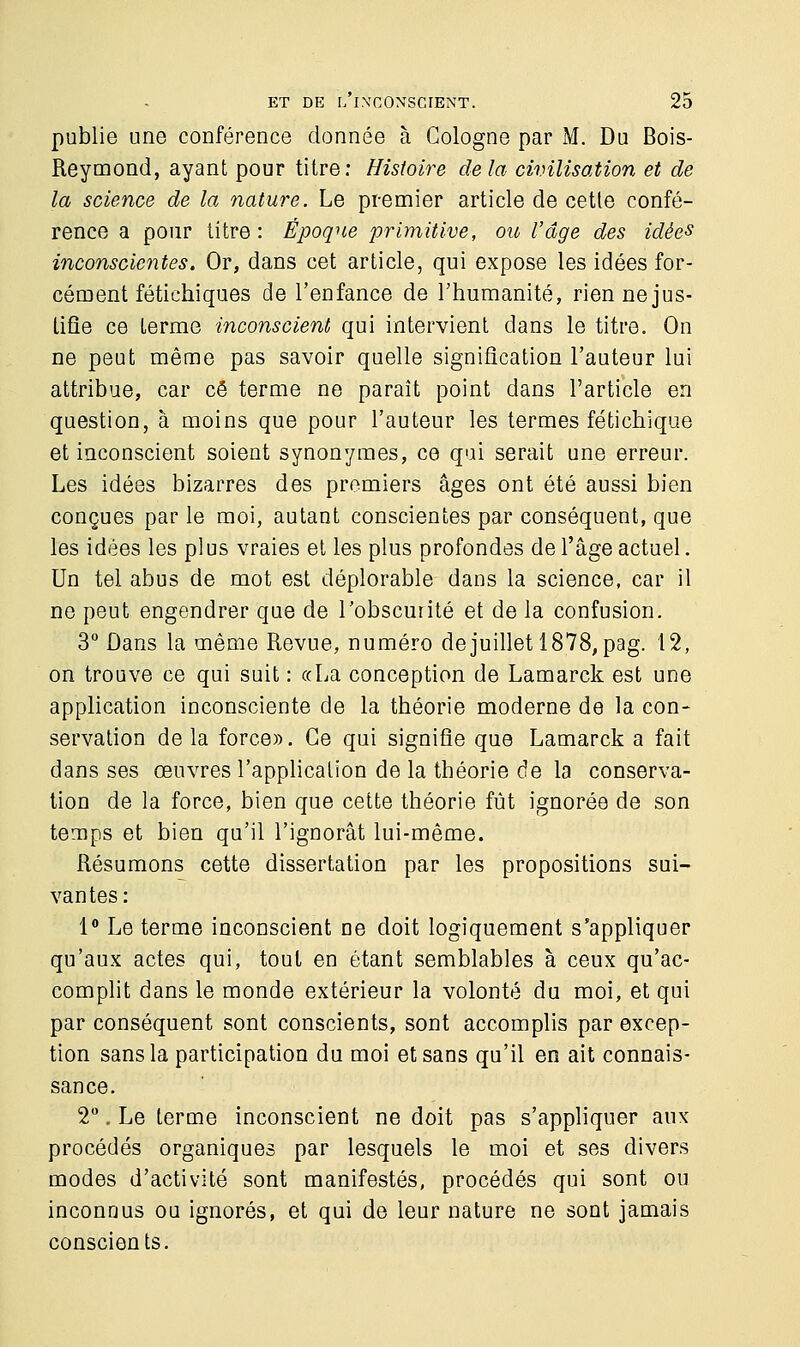 publie une conférence donnée à Cologne par M. Du Bois- Reymond, ayant pour titre: Histoire de la civilisation et de la science de la nature. Le premier article de cette confé- rence a pour titre : Époque primitive, ou l'âge des idées inconscientes. Or, dans cet article, qui expose les idées for- cément fétichiques de l'enfance de l'humanité, rien ne jus- tifie ce terme inconscient qui intervient dans le titre. On ne peut même pas savoir quelle signification l'auteur lui attribue, car ce terme ne paraît point dans l'article en question, à moins que pour l'auteur les termes fétichique et inconscient soient synonymes, ce qui serait une erreur. Les idées bizarres des premiers âges ont été aussi bien conçues par le moi, autant conscientes par conséquent, que les idées les plus vraies et les plus profondes de l'âge actuel. Un tel abus de mot est déplorable dans la science, car il ne peut engendrer que de l'obscurité et de la confusion. 3° Dans la même Revue, numéro de juillet 1878, pag. 12, on trouve ce qui suit : «La conception de Lamarck est une application inconsciente de la théorie moderne de la con- servation de la force». Ce qui signifie que Lamarck a fait dans ses œuvres l'application de la théorie de la conserva- tion de la force, bien que cette théorie fût ignorée de son temps et bien qu'il l'ignorât lui-même. Résumons cette dissertation par les propositions sui- vantes : 1° Le terme inconscient ne doit logiquement s'appliquer qu'aux actes qui, tout en étant semblables à ceux qu'ac- complit dans le monde extérieur la volonté du moi, et qui par conséquent sont conscients, sont accomplis par excep- tion sans la participation du moi et sans qu'il en ait connais- sance. 2°. Le terme inconscient ne doit pas s'appliquer aux procédés organiques par lesquels le moi et ses divers modes d'activité sont manifestés, procédés qui sont ou inconnus ou ignorés, et qui de leur nature ne sont jamais conscients.