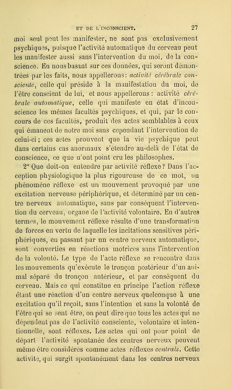 moi seul peut les manifester, ne sont pas exclusivement psychiques, puisque l'activité automatique du cerveau peut les manifester aussi sans l'intervention du moi, de la con- science. En nous basant sur ces données, qui seront démon- trées parles faits, nous appellerons: activité cérébrale con- sciente, celle qui préside à la manifestation du moi, de l'être conscient de lui, et nous appellerons : activité céré- brale automatique, celle qui manifeste en état d'incon- science les mêmes facultés psychiques, et qui, par le con- cours de ces facultés, produit des actes semblables à ceux qui émanent de notre moi sans cependant l'intervention de celui-ci ; ces actes prouvent que la vie psychique peut dans certains cas anormaux s'étendre au-delà de l'état de conscience, ce que n'ont point cru les philosophes. 2° Que doit-on entendre par activité réflexe ? Dans l'ac- ception physiologique la plus rigoureuse de ce mot, un phénomène réflexe est un mouvement provoqué par une excitation nerveuse périphérique, et déterminé par un cen- tre nerveux automatique, sans par conséquent l'interven- tion du cerveau, organe de l'activité volontaire. En d'autres termes, le mouvement réflexe résulte d'une transformation de forces en vertu de laquelle les incitations sensitives péri- phériques, en passant par un centre nerveux automatique, sont converties en réactions motrices sans l'intervention de la volonté. Le type de l'acte réflexe se rencontre dans les mouvements qu'exécute le tronçon postérieur d'un ani- mal séparé du tronçon antérieur, et par conséquent du cerveau. Mais ce qui constitue en principe l'action réflexe étant une réaction d'un centre nerveux quelconque à une excitation qu'il reçoit, sans l'intention et sans la volonté de l'être qui se sent être, on peut dire que tous les actes qui ne dépendent pas de l'activité consciente, volontaire et inten- tionnelle, sont réflexes. Les actes qui ont pour point de départ l'activité spontanée des centres nerveux peuvent même être considérés comme actes réflexes centrais. Cette activité, qui surgit spontanément dans les centres nerveux