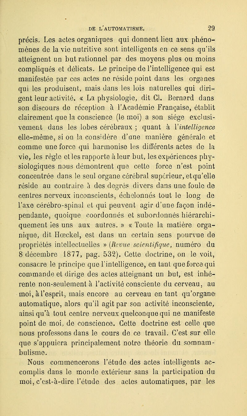 précis. Les actes organiques qui donnent lieu aux phéno- mènes de la vie nutritive sont intelligents en ce sens qu'ils atteignent un but rationnel par des moyens plus ou moins compliqués et délicats. Le principe de l'intelligence qui est manifestée par ces actes ne réside point dans les organes qui les produisent, mais dans les lois naturelles qui diri- gent leur activité. « La physiologie, dit Cl. Bernard dans son discours de réception à l'Académie Française, établit clairement que la conscience (le moi) a son siège exclusi- vement dans les lobes cérébraux ; quant à Y intelligence elle-même, si on la considère d'une manière générale et comme une force qui harmonise les différents actes de la vie, les règle et les rapporte à leur but, les expériences phy- siologiques nous démontrent que cette force n'est point concentrée dans le seul organe cérébral supérieur, et qu'elle réside au contraire à des degrés divers dans une foule de centres nerveux inconscients, échelonnés tout le long de l'axe cérébro-spinal et qui peuvent agir d'une façon indé- pendante, quoique coordonnés et subordonnés hiérarchi- quement les uns aux autres. » « Toute la matière orga- nique, dit Hœckel, est dans un certain sens pourvue de propriétés intellectuelles » (Revue scientifique, numéro du 8 décembre 1877, pag. 532). Cette doctrine, on le voit, consacre le principe que l'intelligence, en tant que force qui commande et dirige des actes atteignant un but, est inhé- rente non-seulement à l'activité consciente du cerveau, au moi, à l'esprit, mais encore au cerveau en tant qu'organe automatique, alors qu'il agit par son activité inconsciente, ainsi qu'à tout centre nerveux quelconque qui ne manifeste point de moi, de conscience. Cette doctrine est celle que nous professons dans le cours de ce travail. C'est sur elle que s'appuiera principalement notre théorie du somnam- bulisme. Nous commencerons l'étude des actes intelligents ac- complis dans le monde extérieur sans la participation du moi, c'est-à-dire l'étude des actes automatiques, par les