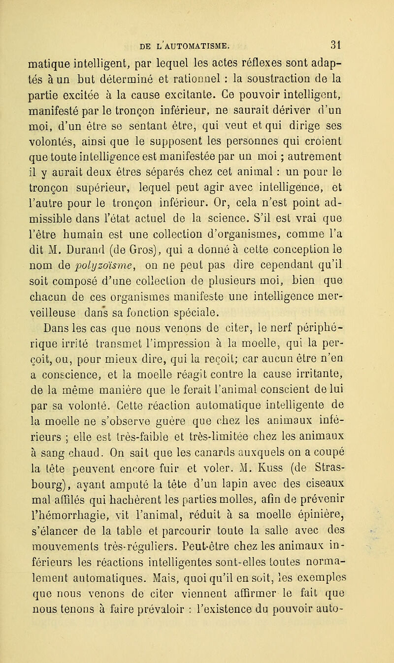 matique intelligent, par lequel les actes réflexes sont adap- tés à un but déterminé et rationnel : la soustraction de la partie excitée à la cause excitante. Ce pouvoir intelligent, manifesté par le tronçon inférieur, ne saurait dériver d'un moi, d'un être se sentant être, qui veut et qui dirige ses volontés, ainsi que le supposent les personnes qui croient que toute intelligence est manifestée par un moi ; autrement il y aurait deux êtres séparés chez cet animal : un pour le tronçon supérieur, lequel peut agir avec intelligence, et l'autre pour le tronçon inférieur. Or, cela n'est point ad- missible dans l'état actuel de la science. S'il est vrai que l'être humain est une collection d'organismes, comme l'a dit M. Durand (de Gros), qui a donné à cette conception le nom de polyzoïsme, on ne peut pas dire cependant qu'il soit composé d'une collection de plusieurs moi, bien que chacun de ces organismes manifeste une intelligence mer- veilleuse dans sa fonction spéciale. Dans les cas que nous venons de citer, le nerf périphé- rique irrité transmet l'impression à la moelle, qui la per- çoit, ou, pour mieux dire, qui la reçoit; car aucun être n'en a conscience, et la moelle réagit contre la cause irritante, de la même manière que le ferait l'animal conscient de lui par sa volonté. Cette réaction automatique intelligente de la moelle ne s'observe guère que chez les animaux infé- rieurs ; elle est très-faible et très-limitée chez les animaux à sang chaud. On sait que les canards auxquels on a coupé la tête peuvent encore fuir et voler. M. Kuss (de Stras- bourg), ayant amputé la tête d'un lapin avec des ciseaux mal affilés qui hachèrent les parties molles, afin de prévenir l'hémorrhagie, vit l'animal, réduit à sa moelle épinière, s'élancer de la table et parcourir toute la salle avec des mouvements très-réguliers. Peut-être chez les animaux in- férieurs les réactions intelligentes sont-elles toutes norma- lement automatiques. Mais, quoiqu'il en soit, les exemples que nous venons de citer viennent affirmer le fait que nous tenons à faire prévaloir : l'existence du pouvoir auto-