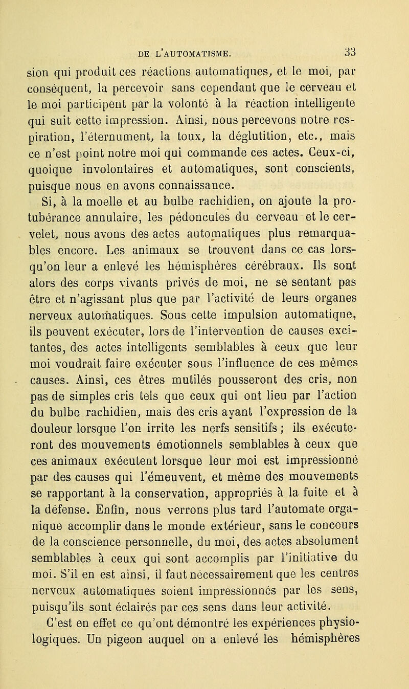sion qui produit ces réactions automatiques, et le moi, par conséquent, la percevoir sans cependant que le cerveau et le moi participent par la volonté à la réaction intelligente qui suit cette impression. Ainsi, nous percevons notre res- piration, l'éternument, la toux, la déglutition, etc., mais ce n'est point notre moi qui commande ces actes. Ceux-ci, quoique involontaires et automatiques, sont conscients, puisque nous en avons connaissance. Si, à la moelle et au bulbe rachidien, on ajoute la pro- tubérance annulaire, les pédoncules du cerveau et le cer- velet, nous avons des actes automatiques plus remarqua- bles encore. Les animaux se trouvent dans ce cas lors- qu'on leur a enlevé les hémisphères cérébraux. Ils sont alors des corps vivants privés de moi, ne se sentant pas être et n'agissant plus que par l'activité de leurs organes nerveux automatiques. Sous cette impulsion automatique, ils peuvent exécuter, lors de l'intervention de causes exci- tantes, des actes intelligents semblables à ceux que leur moi voudrait faire exécuter sous l'influence de ces mêmes causes. Ainsi, ces êtres mutilés pousseront des cris, non pas de simples cris tels que ceux qui ont lieu par l'action du bulbe rachidien, mais des cris ayant l'expression de la douleur lorsque l'on irrite les nerfs sensitifs ; ils exécute- ront des mouvements émotionnels semblables à ceux que ces animaux exécutent lorsque leur moi est impressionné par des causes qui l'émeuvent, et même des mouvements se rapportant à la conservation, appropriés à la fuite et à la défense. Enfin, nous verrons plus tard l'automate orga- nique accomplir dans le monde extérieur, sans le concours de la conscience personnelle, du moi, des actes absolument semblables à ceux qui sont accomplis par l'initiative du moi. S'il en est ainsi, il faut nécessairement que les centres nerveux automatiques soient impressionnés par les sens, puisqu'ils sont éclairés par ces sens dans leur activité. C'est en effet ce qu'ont démontré les expériences physio- logiques. Un pigeon auquel on a enlevé les hémisphères