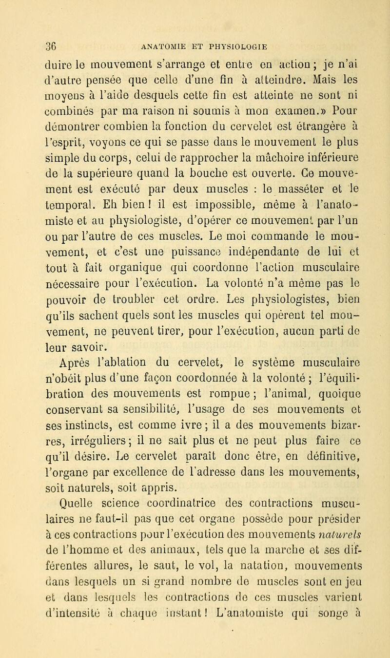 duire le mouvement s'arrange et entre en action ; je n'ai d'autre pensée que celle d'une fin à atteindre. Mais les moyens à l'aide desquels cette fin est atteinte ne sont ni combinés par ma raison ni soumis à mon examen.» Pour démontrer combien la fonction du cervelet est étrangère à l'esprit, voyons ce qui se passe dans le mouvement le plus simple du corps, celui de rapprocher la mâchoire inférieure de la supérieure quand la bouche est ouverte. Ce mouve- ment est exécuté par deux muscles : le masséter et le temporal. Eh bien ! il est impossible, même à l'analo- miste et au physiologiste, d'opérer ce mouvement par l'un ou par l'autre de ces muscles. Le moi commande le mou- vement, et c'est une puissance indépendante de lui et tout à fait organique qui coordonne l'action musculaire nécessaire pour l'exécution. La volonté n'a même pas le pouvoir de troubler cet ordre. Les physiologistes, bien qu'ils sachent quels sont les muscles qui opèrent tel mou- vement, ne peuvent tirer, pour l'exécution, aucun parti de leur savoir. Après l'ablation du cervelet, le système musculaire n'obéit plus d'une façon coordonnée à la volonté ; l'équili- bration des mouvements est rompue ; l'animal, quoique conservant sa sensibilité, l'usage de ses mouvements et ses instincts, est comme ivre ; il a des mouvements bizar- res, irréguliers ; il ne sait plus et ne peut plus faire ce qu'il désire. Le cervelet paraît donc être, en définitive, l'organe par excellence de l'adresse dans les mouvements, soit naturels, soit appris. Quelle science coordinatrice des contractions muscu- laires ne faut-il pas que cet organe possède pour présider à ces contractions pour l'exécution des mouvements naturels de l'homme et des animaux, tels que la marche et ses dif- férentes allures, le saut, le vol, la natation, mouvements dans lesquels un si grand nombre de muscles sont en jeu et dans lesquels les contractions de ces muscles varient d'intensité ù chaque instant! L'anatomiste qui songe à