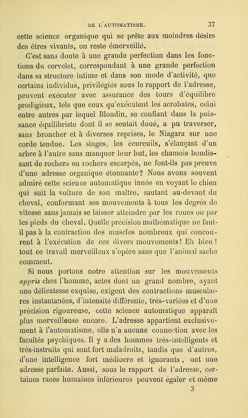 cette science organique qui se prête aux moindres désirs des êtres vivants, on reste émerveillé. C'est sans doute à une grande perfection dans les fonc- tions du cervelet, correspondant à une grande perfection dans sa structure intime et dans son mode d'activité, que certains individus, privilégiés sous le rapport de l'adresse, peuvent exécuter avec assurance des tours d'équilibre prodigieux, tels que ceux qu'exécutent les acrobates, celui entre autres par lequel Blondin, se confiant dans la puis- sance équilibriste dont il se sentait doué, a pu traverser, sans broncher et à diverses reprises, le Niagara sur une corde tendue. Les singes, les écureuils, s'élançant d'un arbre à l'auLre sans manquer leur but, les chamois bondis- sant de rochers en rochers escarpés, ne font-ils pas preuve d'une adresse organique étonnante? Nous avons souvent admiré cette science automatique innée en voyant le chien qui suit la voiture de son maître, sautant au-devant du cheval, conformant ses mouvements à tous les degrés de vitesse sans jamais se laisser atteindre par les roues ou par les pieds du cheval. Quelle précision mathématique ne faut- il pas à la contraction des muscles nombreux qui concou- rent à l'exécution de ces divers mouvements! Eh bien ! tout ce travail merveilleux s'opère sans que l'animal sache comment. Si nous portons notre attention sur les mouvements appris chez l'homme, actes dont un grand nombre, ayant une délicatesse exquise, exigent des contractions musculai- res instantanées, d'intensité différente, très-variées et d'une précision rigoureuse, cette science automatique apparaît plus merveilleuse encore. L'adresse appartient exclusive- ment à l'automatisme, elle n'a aucune connection avec les facultés psychiques. Il y a des hommes très-intelligents et très-instruits qui sont fort maladroits, tandis que d'autres, d'une intelligence fort médiocre et ignorants, ont une adresse parfaite. Aussi, sous le rapport de l'adresse, cer- taines races humaines inférieures peuvent égaler et même 3