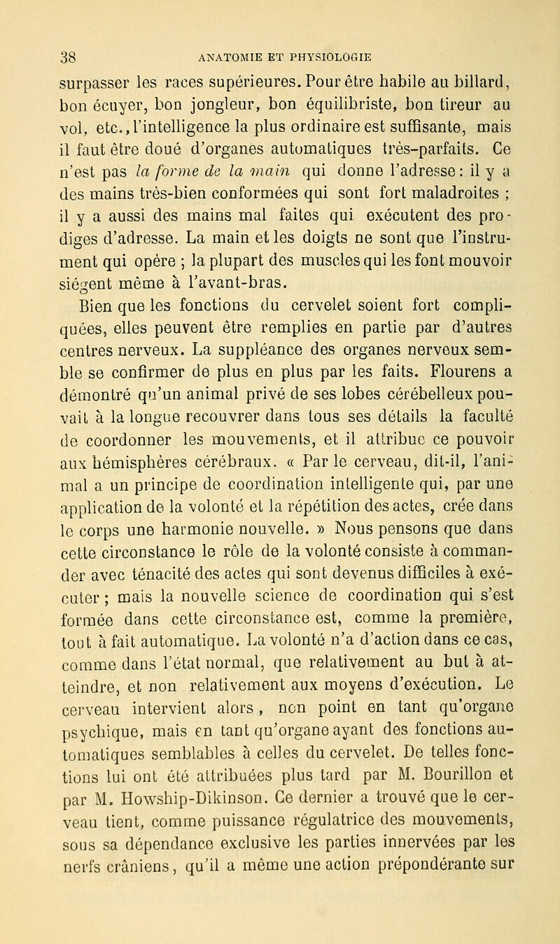 surpasser les races supérieures. Pour être habile au billard, bon écuyer, bon jongleur, bon équilibriste, bon tireur au vol, etc., l'intelligence la plus ordinaire est suffisante, mais il faut être doué d'organes automatiques très-parfaits. Ce n'est pas la forme de la main qui donne l'adresse : il y a des mains très-bien conformées qui sont fort maladroites ; il y a aussi des mains mal faites qui exécutent des pro- diges d'adresse. La main et les doigts ne sont que l'instru- ment qui opère ; la plupart des muscles qui les font mouvoir siègent même à l'avant-bras. Bien que les fonctions du cervelet soient fort compli- quées, elles peuvent être remplies en partie par d'autres centres nerveux. La suppléance des organes nerveux sem- ble se confirmer de plus en plus par les faits. Flourens a démontré qu'un animal privé de ses lobes cérébelleux pou- vait à la longue recouvrer dans tous ses détails la faculté de coordonner les mouvements, et il attribue ce pouvoir aux hémisphères cérébraux. « Parle cerveau, dit-il, l'ani- mal a un principe de coordination intelligente qui, par une application de la volonté et la répétition des actes, crée dans le corps une harmonie nouvelle. » Nous pensons que dans cette circonstance le rôle de la volonté consiste à comman- der avec ténacité des actes qui sont devenus difficiles à exé- cuter ; mais la nouvelle science de coordination qui s'est formée dans cette circonstance est, comme la première, tout à fait automatique. La volonté n'a d'action dans ce cas, comme dans l'état normal, que relativement au but à at- teindre, et non relativement aux moyens d'exécution. Le cerveau intervient alors , non point en tant qu'organe psychique, mais eu taDt qu'organe ayant des fonctions au- tomatiques semblables à celles du cervelet. De telles fonc- tions lui ont été attribuées plus tard par M. Bourillon et par M. Howship-Dikinson. Ce dernier a trouvé que le cer- veau tient, comme puissance régulatrice des mouvements, sous sa dépendance exclusive les parties innervées par les nerfs crâniens, qu'il a même une action prépondérante sur