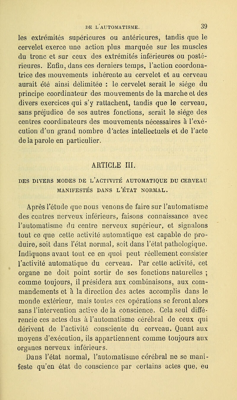 les extrémités supérieures ou antérieures, taudis que le cervelet exerce une action plus marquée sur les muscles du tronc et sur ceux des extrémités inférieures ou posté- rieures. Enfin, dans ces derniers temps, l'action coordona- trice des mouvements inhérente au cervelet et au cerveau aurait été ainsi délimitée : le cervelet serait le siège du principe coordinateur des mouvements de la marche et des divers exercices qui s'y rattachent, tandis que le cerveau, sans préjudice de ses autres fonctions, serait le siège des centres coordinateurs des mouvements nécessaires à l'exé- cution d'un grand nombre d'actes intellectuels et de l'acte de la parole en particulier. ARTICLE III. DES DIVERS MODES DE L'ACTIVITÉ AUTOMATIQUE DU CERVEAU MANIFESTÉS DANS L'ÉTAT NORMAL. Après l'étude que nous venons de faire sur l'automatisme des contres nerveux inférieurs, faisons connaissance avec l'automatisme du centre nerveux supérieur, et signalons tout ce que cette activité automatique est capable de pro- duire, soit dans l'état normal, soit dans l'état pathologique. Indiquons avant tout ce en quoi peut réellement consister l'activité automatique du cerveau. Par cette activité, cet organe ne doit point sortir de ses fonctions naturelles ; comme toujours, il présidera aux combinaisons, aux com- mandements et à la direction des actes accomplis dans le monde extérieur, mais toutes ces opérations se feront alors sans l'intervention active de la conscience. Gela seul diffé- rencie ces actes dus à l'automatisme cérébral de ceux qui dérivent de l'activité consciente du cerveau. Quant aux moyens d'exécution, ils appartiennent comme toujours aux organes nerveux inférieurs. Dans l'état normal, l'automatisme cérébral ne se mani- feste qu'en état de conscience par certains actes que, eu