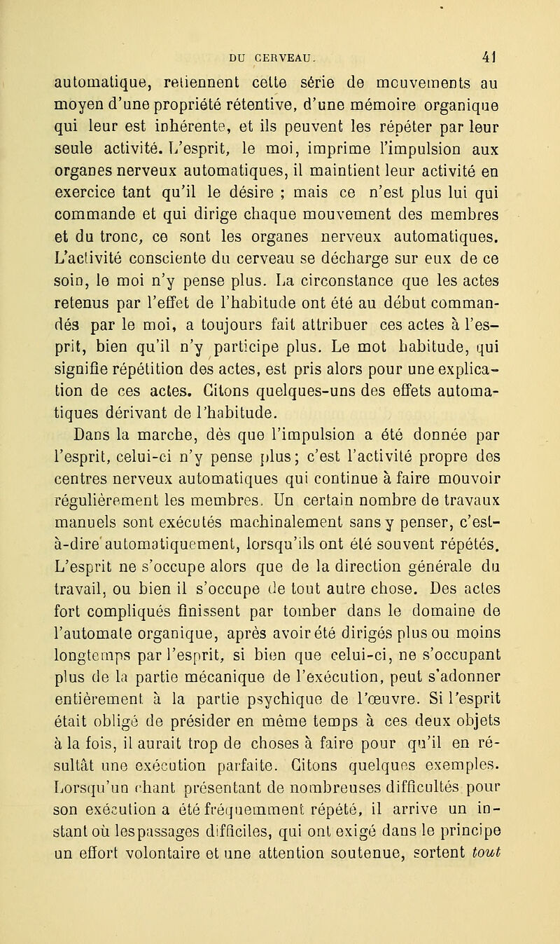 automatique, retiennent cette série de mouvements au moyen d'une propriété rétentive, d'une mémoire organique qui leur est inhérente, et ils peuvent les répéter par leur seule activité. L'esprit, le moi, imprime l'impulsion aux organes nerveux automatiques, il maintient leur activité en exercice tant qu'il le désire ; mais ce n'est plus lui qui commande et qui dirige chaque mouvement des membres et du tronc, ce sont les organes nerveux automatiques. L'activité consciente du cerveau se décharge sur eux de ce soin, le moi n'y pense plus. La circonstance que les actes retenus par l'effet de l'habitude ont été au début comman- dés par le moi, a toujours fait attribuer ces actes à l'es- prit, bien qu'il n'y participe plus. Le mot habitude, qui signifie répétition des actes, est pris alors pour une explica- tion de ces actes. Citons quelques-uns des effets automa- tiques dérivant de l'habitude. Dans la marche, dès que l'impulsion a été donnée par l'esprit, celui-ci n'y pense plus; c'est l'activité propre des centres nerveux automatiques qui continue à faire mouvoir régulièrement les membres. Un certain nombre de travaux manuels sont exécutés machinalement sans y penser, c'est- à-dire'automatiquement, lorsqu'ils ont été souvent répétés. L'esprit ne s'occupe alors que de la direction générale du travail, ou bien il s'occupe de tout autre chose. Des actes fort compliqués finissent par tomber dans le domaine de l'automate organique, après avoir été dirigés plus ou moins longtemps par l'esprit, si bien que celui-ci, ne s'occupant plus de la partie mécanique de l'exécution, peut s'adonner entièrement à la partie psychique de l'œuvre. Si l'esprit était obligé de présider en même temps à ces deux objets à la fois, il aurait trop de choses à faire pour qu'il en ré- sultât une exécution parfaite. Citons quelques exemples. Lorsqu'un chant présentant de nombreuses difficultés pour son exécution a été fréquemment répété, il arrive un in- stant où lespassages difficiles, qui ont exigé dans le principe un effort volontaire et une attention soutenue, sortent tout