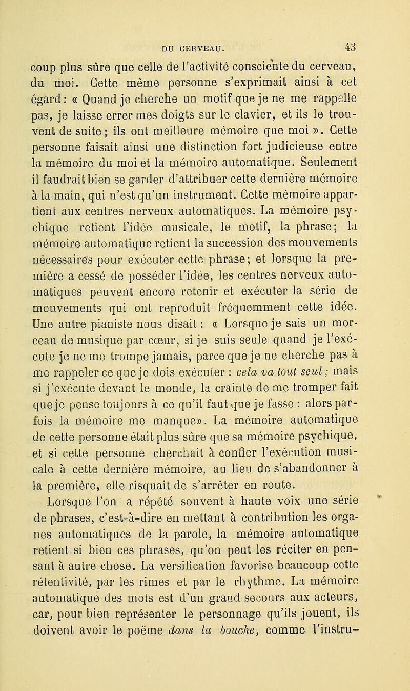 coup plus sûre que celle de l'activité consciente du cerveau, du moi. Cette même personne s'exprimait ainsi à cet égard: « Quand je cherche un motif que je ne me rappelle pas, je laisse errer mes doigts sur le clavier, et ils le trou- vent de suite; ils ont meilleure mémoire que moi ». Cette personne faisait ainsi une distinction fort judicieuse entre la mémoire du moi et la mémoire automatique. Seulement il faudrait bien se garder d'attribuer cette dernière mémoire à la main, qui n'est qu'un instrument. Cette mémoire appar- tient aux centres nerveux automatiques. La mémoire psy- chique retient l'idée musicale, le motif, la phrase; la mémoire automatique retient la succession des mouvements nécessaires pour exécuter cette phrase; et lorsque la pre- mière a cessé de posséder l'idée, les centres nerveux auto- matiques peuvent encore retenir et exécuter la série de mouvements qui ont reproduit fréquemment cette idée. Une autre pianiste nous disait : « Lorsque je sais un mor- ceau de musique par cœur, si je suis seule quand je l'exé- cute je ne me trompe jamais, parce que je ne cherche pas à me rappeler ce que je dois exécuter : cela va tout seul ; mais si j'exécute devant le monde, la craiute de me tromper fait que je pense toujours à ce qu'il faut que je fasse : alors par- fois la mémoire me manque». La mémoire automatique de cette personne était plus sûre que sa mémoire psychique, et si cette personne cherchait à confier l'exécution musi- cale à -cette dernière mémoire, au lieu de s'abandonner à la première, elle risquait de s'arrêter en route. Lorsque l'on a répété souvent à haute voix une série de phrases, c'est-à-dire en mettant à contribution les orga- nes automatiques de la parole, la mémoire automatique retient si bien ces phrases, qu'on peut les réciter en pen- sant à autre chose. La versification favorise beaucoup cette rétentivité, par les rimes et par le rhythme. La mémoire automatique des mots est d'un grand secours aux acteurs, car, pour bien représenter le personnage qu'ils jouent, ils doivent avoir le poëme dans la bouche, comme l'instru-