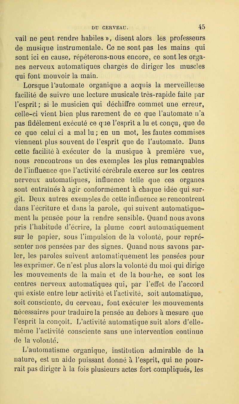 vail ne peut rendre habiles», disent alors les professeurs de musique instrumentale. Ce ne sont pas les mains qui sont ici en cause, répéterons-nous encore, ce sont les orga- nes nerveux automatiques chargés de diriger les muscles qui font mouvoir la main. Lorsque l'automate organique a acquis la merveilleuse facilité de suivre une lecture musicale très-rapide faite par l'esprit; si le musicien qui déchiffre commet une erreur, celle-ci vient bien plus rarement de ce que l'automate n'a pas fidèlement exécuté ce qae l'esprit a lu et conçu, que de ce que celui ci a mal lu ; en un mot, les fautes commises viennent plus souvent de l'esprit que de l'automate. Dans cette facilité à exécuter de la musique à première vue, nous rencontrons un des exemples les plus remarquables de l'influence que l'activité cérébrale exerce sur les centres nerveux automatiques, influence telle que ces organes sont entraînés à agir conformément à chaque idée qui sur- git. Deux autres exemoles de cette influence se rencontrent dans l'écriture et dans la parole, qui suivent automatique- ment la pensée pour la rendre sensible. Quand nous avons pris l'habitude d'écrire, la plume court automatiquement sur le papier, sous l'impulsion de la volonté, pour repré- senter nos pensées par des signes. Quand nous savons par- ler, les paroles suivent automatiquement les pensées pour les exprimer. Ce n'est plus alors la volonté du moi qui dirige les mouvements de la main et de la bouche, ce sont les centres nerveux automatiques qui, par l'effet de l'accord qui existe entre leur activité et l'activité, soit automatique, soit consciente, du cerveau, font exécuter les mouvements nécessaires pour traduire la pensée au dehors à mesure que l'esprit la conçoit. L'activité automatique suit alors d'elle- même l'activité consciente sans une intervention continue de la volonté. L'automatisme organique, institution admirable de la nature, est un aide puissant donné à l'esprit, qui ne pour- rait pas diriger à la fois plusieurs actes fort compliqués, les