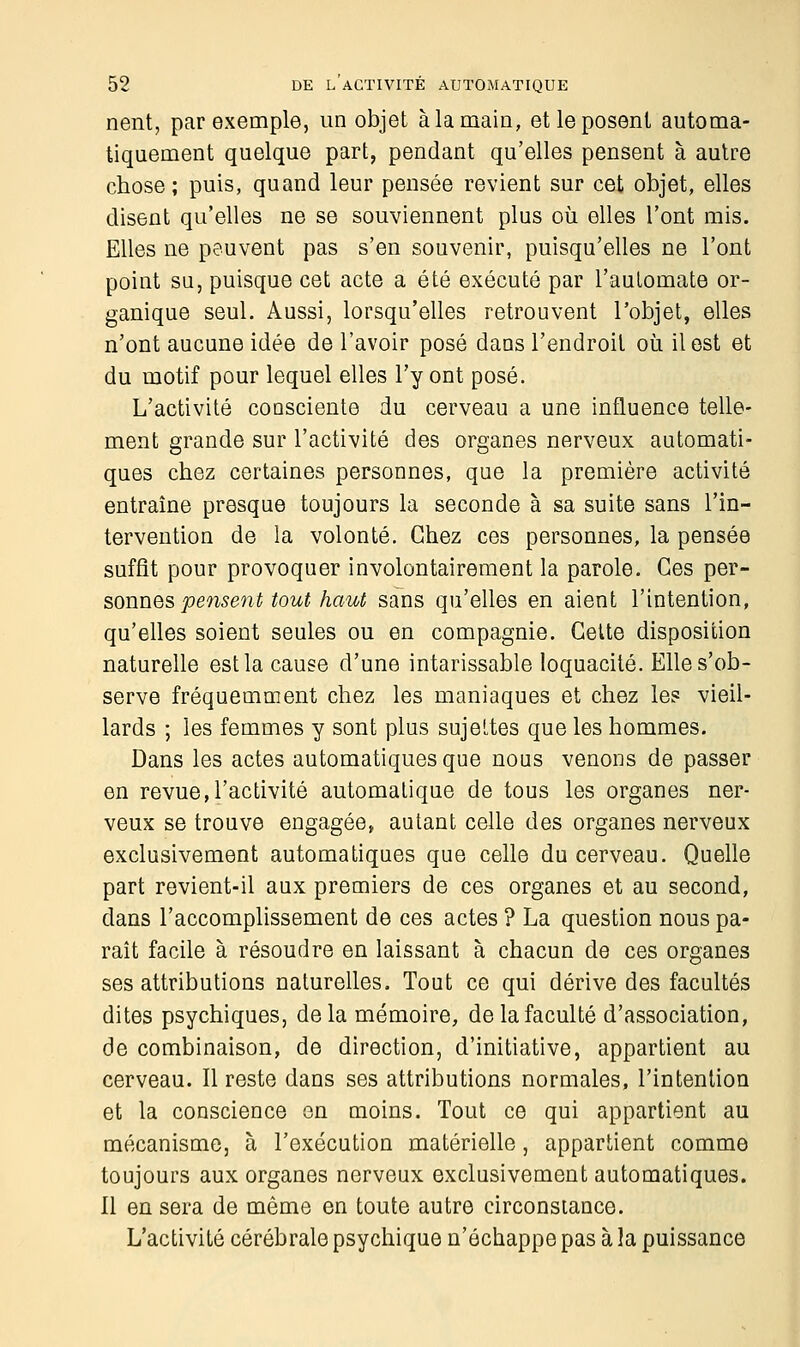 nent, par exemple, un objet à la main, et le posent automa- tiquement quelque part, pendant qu'elles pensent à autre chose; puis, quand leur pensée revient sur cet objet, elles disent qu'elles ne se souviennent plus où elles l'ont mis. Elles ne peuvent pas s'en souvenir, puisqu'elles ne l'ont point su, puisque cet acte a été exécuté par l'automate or- ganique seul. Aussi, lorsqu'elles retrouvent l'objet, elles n'ont aucune idée de l'avoir posé dans l'endroit où il est et du motif pour lequel elles l'y ont posé. L'activité consciente du cerveau a une influence telle- ment grande sur l'activité des organes nerveux automati- ques chez certaines personnes, que la première activité entraîne presque toujours la seconde à sa suite sans l'in- tervention de la volonté. Chez ces personnes, la pensée suffit pour provoquer involontairement la parole. Ces per- sonnes pensent tout haut sans qu'elles en aient l'intention, qu'elles soient seules ou en compagnie. Cette disposition naturelle est la cause d'une intarissable loquacité. Elle s'ob- serve fréquemment chez les maniaques et chez les vieil- lards ; les femmes y sont plus sujettes que les hommes. Dans les actes automatiques que nous venons de passer en revue,l'activité automatique de tous les organes ner- veux se trouve engagée, autant celle des organes nerveux exclusivement automatiques que celle du cerveau. Quelle part revient-il aux premiers de ces organes et au second, dans l'accomplissement de ces actes ? La question nous pa- raît facile à résoudre en laissant à chacun de ces organes ses attributions naturelles. Tout ce qui dérive des facultés dites psychiques, delà mémoire, de la faculté d'association, de combinaison, de direction, d'initiative, appartient au cerveau. Il reste dans ses attributions normales, l'intention et la conscience en moins. Tout ce qui appartient au mécanisme, à l'exécution matérielle, appartient comme toujours aux organes nerveux exclusivement automatiques. Il en sera de même en toute autre circonstance. L'activité cérébrale psychique n'échappe pas à la puissance