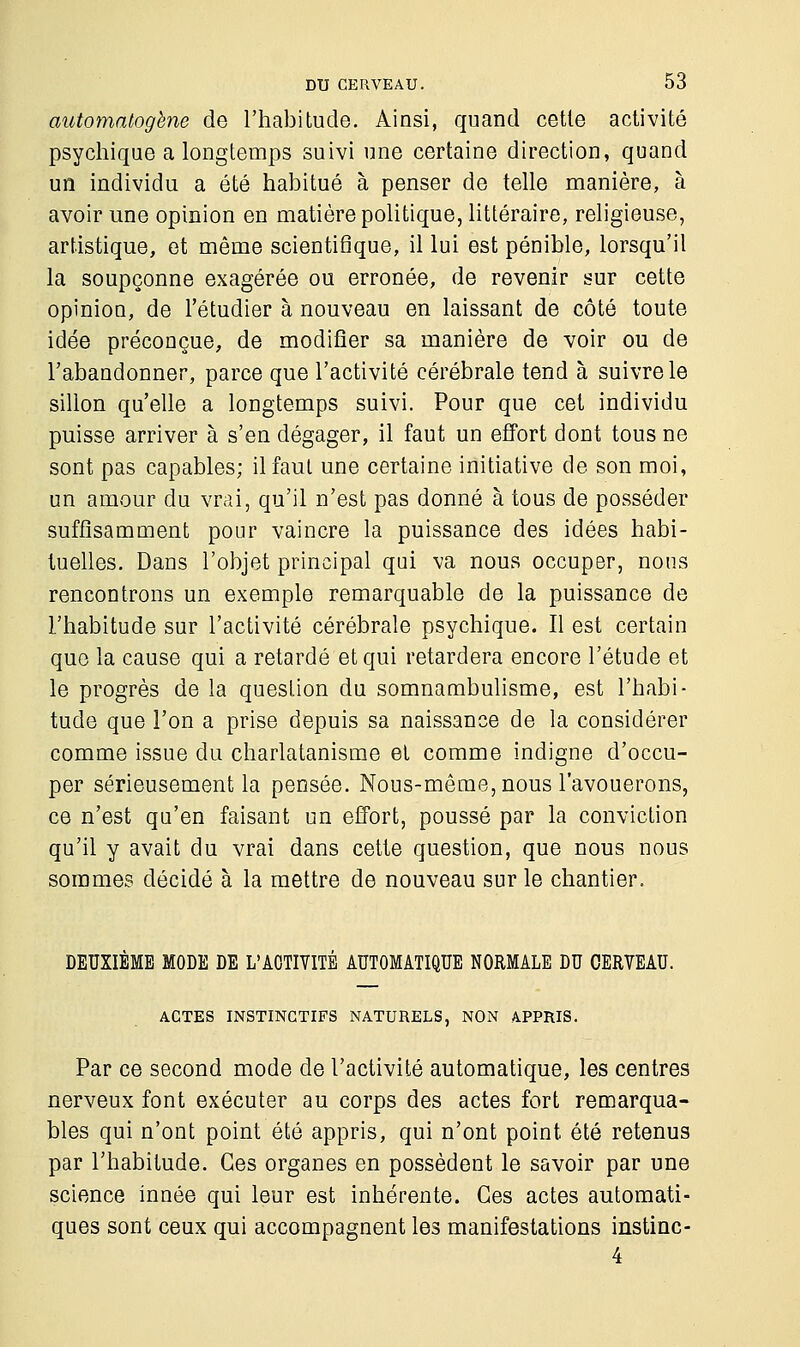 automatogène de l'habitude. Ainsi, quand cette activité psychique a longtemps suivi une certaine direction, quand un individu a été habitué à penser de telle manière, à avoir une opinion en matière politique, littéraire, religieuse, artistique, et même scientifique, il lui est pénible, lorsqu'il la soupçonne exagérée ou erronée, de revenir sur cette opinion, de l'étudier à nouveau en laissant de côté toute idée préconçue, de modifier sa manière de voir ou de l'abandonner, parce que l'activité cérébrale tend à suivre le sillon qu'elle a longtemps suivi. Pour que cet individu puisse arriver à s'en dégager, il faut un effort dont tous ne sont pas capables; il faut une certaine initiative de son moi, un amour du vrai, qu'il n'est pas donné à tous de posséder suffisamment pour vaincre la puissance des idées habi- tuelles. Dans l'objet principal qui va nous occuper, nous rencontrons un exemple remarquable de la puissance de l'habitude sur l'activité cérébrale psychique. Il est certain que la cause qui a retardé et qui retardera encore l'étude et le progrès de la question du somnambulisme, est l'habi- tude que l'on a prise depuis sa naissance de la considérer comme issue du charlatanisme et comme indigne d'occu- per sérieusement la pensée. Nous-même, nous l'avouerons, ce n'est qu'en faisant un effort, poussé par la conviction qu'il y avait du vrai dans cette question, que nous nous sommes décidé à la mettre de nouveau sur le chantier. DEUXIEME MODE DE L'ACTIVITE AUTOMATIQUE NORMALE DU CERVEAU. ACTES INSTINCTIFS NATURELS, NON APPRIS. Par ce second mode de l'activité automatique, les centres nerveux font exécuter au corps des actes fort remarqua- bles qui n'ont point été appris, qui n'ont point été retenus par l'habitude. Ces organes en possèdent le savoir par une science innée qui leur est inhérente. Ces actes automati- ques sont ceux qui accompagnent les manifestations instinc- 4