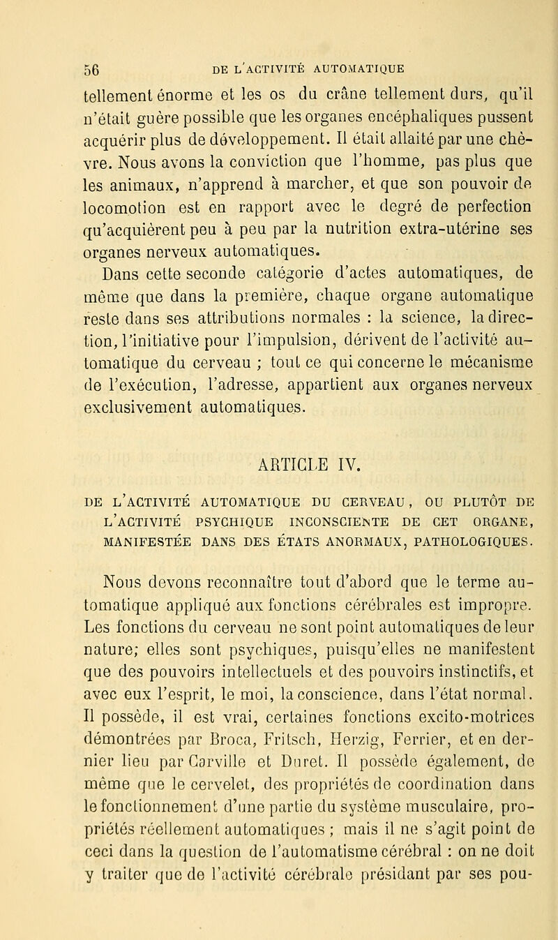 tellement énorme et les os du crâne tellement durs, qu'il n'était guère possible que les organes encéphaliques pussent acquérir plus de développement. Il était allaité par une chè- vre. Nous avons la conviction que l'homme, pas plus que les animaux, n'apprend à marcher, et que son pouvoir do locomotion est en rapport avec le degré de perfection qu'acquièrent peu à peu par la nutrition extra-utérine ses organes nerveux automatiques. Dans cette seconde catégorie d'actes automatiques, de même que dans la première, chaque organe automatique reste dans ses attributions normales : la science, la direc- tion, l'initiative pour l'impulsion, dérivent de l'activité au- tomatique du cerveau ; tout ce qui concerne le mécanisme de l'exécution, l'adresse, appartient aux organes nerveux exclusivement automatiques. ARTICLE IV. DE L'ACTIVITÉ AUTOMATIQUE DU CERVEAU , OU PLUTOT DE L'ACTIVITÉ PSYCHIQUE INCONSCIEÏNTE DE CET ORGANE, MANIFESTÉE DANS DES ÉTATS ANORMAUX, PATHOLOGIQUES. Nous devons reconnaître tout d'abord que le terme au- tomatique appliqué aux fonctions cérébrales est impropre. Les fonctions du cerveau ne sont point automatiques de leur nature; elles sont psychiques, puisqu'elles ne manifestent que des pouvoirs intellectuels et des pouvoirs instinctifs, et avec eux l'esprit, le moi, la conscience, dans l'état normal. Il possède, il est vrai, certaines fonctions excito-motrices démontrées par Broca, Fritsch, Herzig, Ferrier, et en der- nier lieu par Garville et Dnret. Il possède également, de même que le cervelet, des propriétés de coordination dans le fonctionnement d'une partie du système musculaire, pro- priétés réellement automatiques ; mais il ne s'agit point de ceci dans la question de l'automatisme cérébral : on ne doit y traiter que de l'activité cérébrale présidant par ses pou-