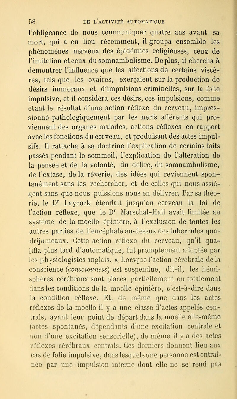 l'obligeance de nous communiquer quatre ans avant sa mort, qui a eu lieu récemment, il groupa ensemble les phénomènes nerveux des épidémies religieuses, ceux de l'imitation et ceux du somnambulisme. Déplus, il chercha à démontrer l'influence que les affections de certains viscè- res, tels que les ovaires, exerçaient sur la production de désirs immoraux et d'impulsions criminelles, sur la folie impulsive, et il considéra ces désirs, ces impulsions, comme étant le résultat d'une action réflexe du cerveau, impres- sionné pathologiquement par les nerfs afférents qui pro- viennent des organes malades, actions réflexes en rapport avec les fonctions du cerveau, et produisant des actes impul- sifs. Il rattacha à sa doctrine l'explication de certains faits passés pendant le sommeil, l'explication de l'altération de la pensée et de la volonté, du délire, du somnambulisme, de l'extase, delà rêverie, des idées qui reviennent spon- tanément sans les rechercher, et de celles qui nous assiè- gent sans que nous puissions nous en délivrer. Par sa théo- rie, le Dr Laycock étendait jusqu'au cerveau la loi de l'action réflexe, que le Dr Marschal-Hall avait limitée au système de la moelle épinière, à l'exclusion de toutes les autres parties de l'encéphale au-dessus des tubercules qua- drijumeaux. Cette action réflexe du cerveau, qu'il qua- lifia plus tard d'automatique, fut promptement adoptée par les physiologistes anglais, « Lorsque l'action cérébrale delà conscience [consciouness) est suspendue, dit-il, les hémi- sphères cérébraux sont placés partiellement ou totalement dans les conditions de la moelle épinière, c'est-à-dire dans la condition réflexe. Et, de même que dans les actes réflexes de la moelle il y a une classe d'actes appelés cen- trais, ayant leur point de départ dans la moelle elle-même (actes spontanés, dépendants d'une excitation centrale et non d'une excitation sensorielle), de même il y a des actes réflexes cérébraux centrais. Ces derniers donnent lieu aux cas do folie impulsive, dans lesquels une personne est entraî- née par une impulsion interne dont elle ne se rend pas