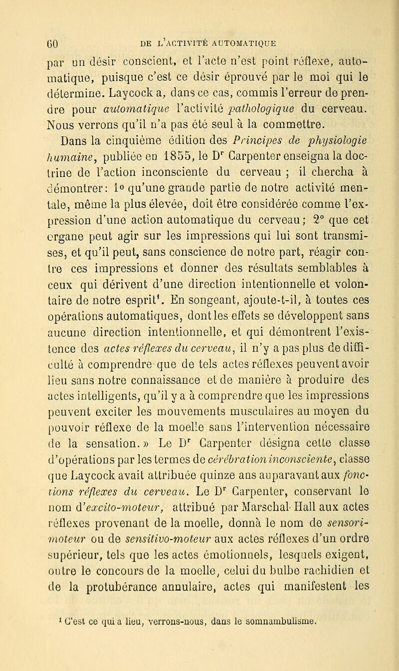 par un désir conscient, et l'acte n'est point réflexe, auto- matique, puisque c'est ce désir éprouvé par le moi qui le détermine. Laycock a, dans ce cas, commis l'erreur de pren- dre pour automatique l'activité pathologique du cerveau. Nous verrons qu'il n'a pas été seul à la commettre. Dans la cinquième édition des Principes de physiologie humaine, publiée en 1855, le Dr Garpenter enseigna la doc- trine de l'action inconsciente du cerveau ; il chercha à démontrer: 1° qu'une grande partie de notre activité men- tale, même la plus élevée, doit être considérée comme l'ex- pression d'une action automatique du cerveau; 2° que cet organe peut agir sur les impressions qui lui sont transmi- ses, et qu'il peut, sans conscience de notre part, réagir con- tre ces impressions et donner des résultats semblables à ceux qui dérivent d'une direction intentionnelle et volon- taire de notre esprit'. En songeant, ajoute-t-il, à toutes ces opérations automatiques, dont les effets se développent sans aucune direction intentionnelle, et qui démontrent l'exis- tence des actes réflexes du cerveau, il n'y a pas plus de diffi- culté à comprendre que de tels actes réflexes peuvent avoir lieu sans notre connaissance et de manière à produire des actes intelligents, qu'il y a à comprendre que les impressions peuvent exciter les mouvements musculaires au moyen du pouvoir réflexe de la moelle sans l'intervention nécessaire de la sensation.» Le Dr Carpenter désigna cette classe d'opérations par les termes de cèrébration inconsciente, classe que Laycock avait attribuée quinze ans auparavant aux fonc- tions réflexes du cerveau. Le Dr Garpenter, conservant le nom d'excito-moteur, attribué par Marschal- Hall aux actes réflexes provenant de la moelle, donna le nom de sensori- moteur ou de sensitivo-moteur aux actes réflexes d'un ordre supérieur, tels que les actes émotionnels, lesquels exigent, outre le concours de la moelle, celui du bulbe rachidien et de la protubérance annulaire, actes qui manifestent les 1 C'est ce quia lieu, verrons-uous, dans le somnambulisme.