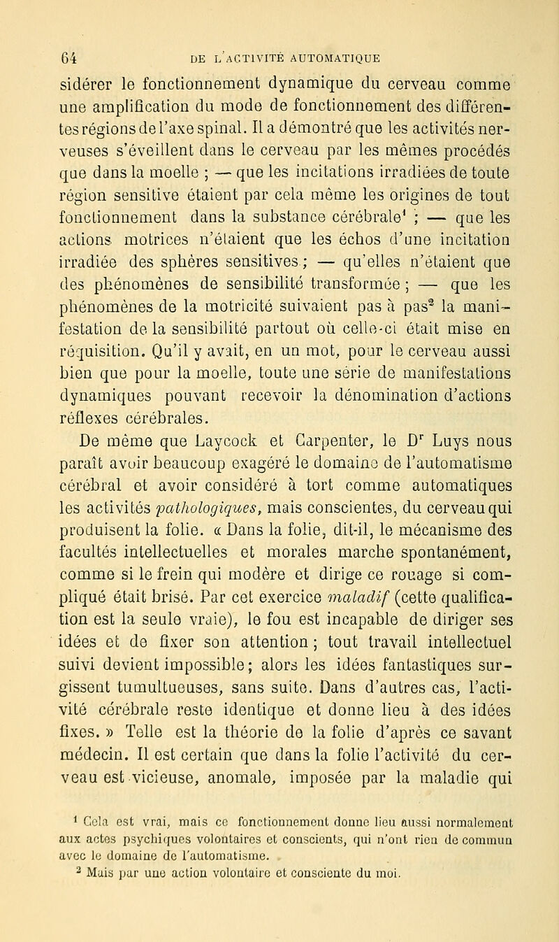 sidérer le fonctionnement dynamique du cerveau comme une amplification du mode de fonctionnement des différen- tes régions de l'axe spinal. Il a démontré que les activités ner- veuses s'éveillent dans le cerveau par les mêmes procédés que dans la moelle ; — que les incitations irradiées de toute région sensitive étaient par cela même les origines de tout fonctionnement dans la substance cérébrale1 ; — que les actions motrices n'étaient que les échos d'une incitation irradiée des sphères sensitives ; — qu'elles n'étaient que des phénomènes de sensibilité transformée ; — que les phénomènes de la motricité suivaient pas à pas2 la mani- festation de la sensibilité partout où celle-ci était mise en réquisition. Qu'il y avait, en un mot, pour le cerveau aussi bien que pour la moelle, toute une série de manifestations dynamiques pouvant recevoir la dénomination d'actions réflexes cérébrales. De même que Laycock et Garpenter, le Dr Luys nous paraît avoir beaucoup exagéré le domaine de l'automatisme cérébral et avoir considéré à tort comme automatiques les activités pathologiques, mais conscientes, du cerveau qui produisent la folie. « Dans la folie, dit-il, le mécanisme des facultés intellectuelles et morales marche spontanément, comme si le frein qui modère et dirige ce rouage si com- pliqué était brisé. Par cet exercice maladif (cette qualifica- tion est la seule vraie), le fou est incapable de diriger ses idées et de fixer son attention ; tout travail intellectuel suivi devient impossible; alors les idées fantastiques sur- gissent tumultueuses, sans suite. Dans d'autres cas, l'acti- vité cérébrale reste identique et donne lieu à des idées fixes. » Telle est la théorie de la folie d'après ce savant médecin. Il est certain que dans la folie l'activité du cer- veau est vicieuse, anomale, imposée par la maladie qui 1 Cela est vrai, mais ce fonctionnement donne lieu ftussi normalement aux actes psychiques volontaires et conscients, qui n'ont rien de commun avec le domaine de l'automatisme. 2 Mais par une action volontaire et consciente du moi.