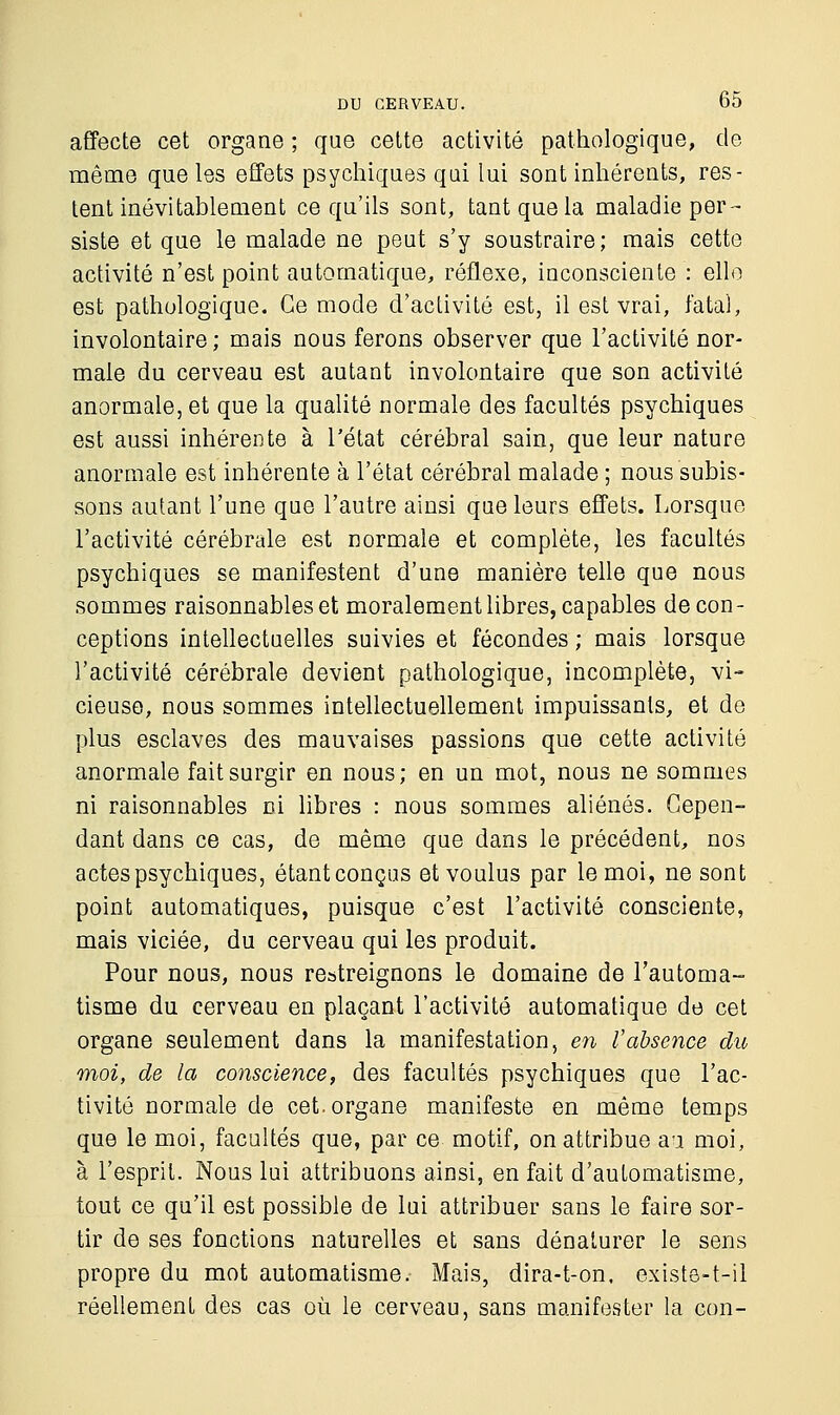 affecte cet organe ; que cette activité pathologique, de même que les effets psychiques qui lui sont inhérents, res- tent inévitablement ce qu'ils sont, tant que la maladie per- siste et que le malade ne peut s'y soustraire; mais cette activité n'est point automatique, réflexe, inconsciente : elle est pathologique. Ce mode d'activité est, il est vrai, fatal, involontaire; mais nous ferons observer que l'activité nor- male du cerveau est autant involontaire que son activité anormale, et que la qualité normale des facultés psychiques est aussi inhérente à l'état cérébral sain, que leur nature anormale est inhérente à l'état cérébral malade ; nous subis- sons autant l'une que l'autre ainsi que leurs effets. Lorsque l'activité cérébrale est normale et complète, les facultés psychiques se manifestent d'une manière telle que nous sommes raisonnables et moralement libres, capables de con- ceptions intellectuelles suivies et fécondes ; mais lorsque l'activité cérébrale devient pathologique, incomplète, vi- cieuse, nous sommes intellectuellement impuissants, et de plus esclaves des mauvaises passions que cette activité anormale fait surgir en nous; en un mot, nous ne sommes ni raisonnables ni libres : nous sommes aliénés. Cepen- dant dans ce cas, de même que dans le précédent, nos actes psychiques, étant conçus et voulus par le moi, ne sont point automatiques, puisque c'est l'activité consciente, mais viciée, du cerveau qui les produit. Pour nous, nous restreignons le domaine de l'automa- tisme du cerveau en plaçant l'activité automatique de cet organe seulement dans la manifestation, en Vabsence du moi, de la conscience, des facultés psychiques que l'ac- tivité normale de cet. organe manifeste en même temps que le moi, facultés que, par ce motif, on attribue au moi, à l'esprit. Nous lui attribuons ainsi, en fait d'automatisme, tout ce qu'il est possible de lui attribuer sans le faire sor- tir de ses fonctions naturelles et sans dénaturer le sens propre du mot automatisme. Mais, dira-t-on. existe-t-il réellement des cas où le cerveau, sans manifester la con-