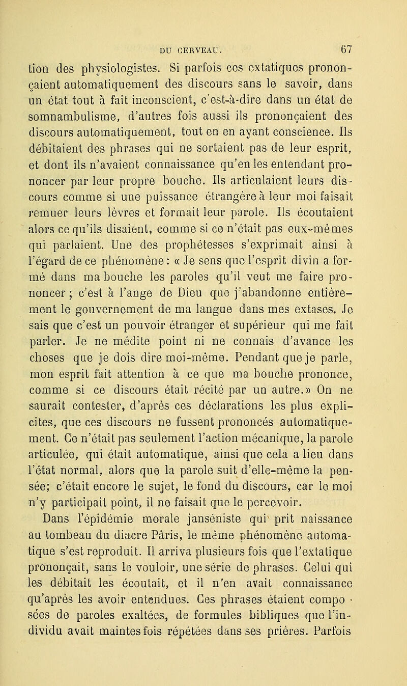 tion des physiologistes. Si parfois ces extatiques pronon- çaient automatiquement des discours sans le savoir, dans un état tout à fait inconscient, c'est-à-dire dans un état de somnambulisme, d'autres fois aussi ils prononçaient des discours automatiquement, tout en en ayant conscience. Ils débitaient des phrases qui ne sortaient pas de leur esprit, et dont ils n'avaient connaissance qu'en les entendant pro- noncer par leur propre bouche. Ils articulaient leurs dis- cours comme si une puissance étrangère à leur moi faisait remuer leurs lèvres et formait leur parole. Ils écoutaient alors ce qu'ils disaient, comme si ce n'était pas eux-mêmes qui parlaient. Une des prophétesses s'exprimait ainsi à l'égard de ce phénomène : « Je sens que l'esprit divin a for- mé dans ma bouche les paroles qu'il veut me faire pro- noncer ; c'est à l'ange de Dieu que j'abandonne entière- ment le gouvernement de ma langue dans mes extases. Je sais que c'est un pouvoir étranger et supérieur qui me fait parler. Je ne médite point ni ne connais d'avance les choses que je dois dire moi-même. Pendant que je parle, mon esprit fait attention à ce que ma bouche prononce, comme si ce discours était récité par un autre.» On ne saurait contester, d'après ces déclarations les plus expli- cites, que ces discours ne fussent prononcés automatique- ment. Ce n'était pas seulement l'action mécanique, la parole articulée, qui était automatique, ainsi que cela a lieu dans l'état normal, alors que la parole suit d'elle-même la pen- sée; c'était encore le sujet, le fond du discours, car le moi n'y participait point, il ne faisait que le percevoir. Dans l'épidémie morale janséniste qur prit naissance au tombeau du diacre Paris, le même phénomène automa- tique s'est reproduit. Il arriva plusieurs fois que l'extatique prononçait, sans le vouloir, une série de phrases. Celui qui les débitait les écoutait, et il n'en avait connaissance qu'après les avoir entendues. Ces phrases étaient compo - sées de paroles exaltées, de formules bibliques que l'in- dividu avait maintes fois répétées dans ses prières. Parfois